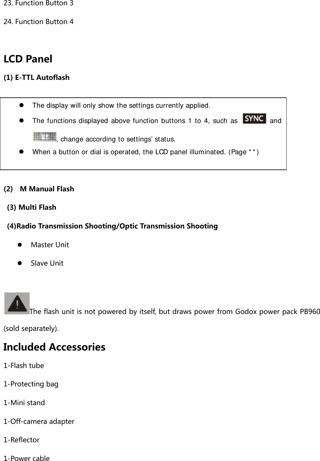 23. Function Button 3 24. Function Button 4  LCD Panel (1) E-TTL Autoflash      (2)    M Manual Flash   (3) Multi Flash   (4)Radio Transmission Shooting/Optic Transmission Shooting  Master Unit  Slave Unit         The flash unit is not powered by itself, but draws power from Godox power pack PB960 (sold separately).   Included Accessories 1-Flash tube 1-Protecting bag 1-Mini stand 1-Off-camera adapter 1-Reflector 1-Power cable  The display will only show the settings currently applied.  The functions displayed above function buttons 1 to 4, such as   and, change according to settings’ status.  When a button or dial is operated, the LCD panel illuminated. (Page **) 
