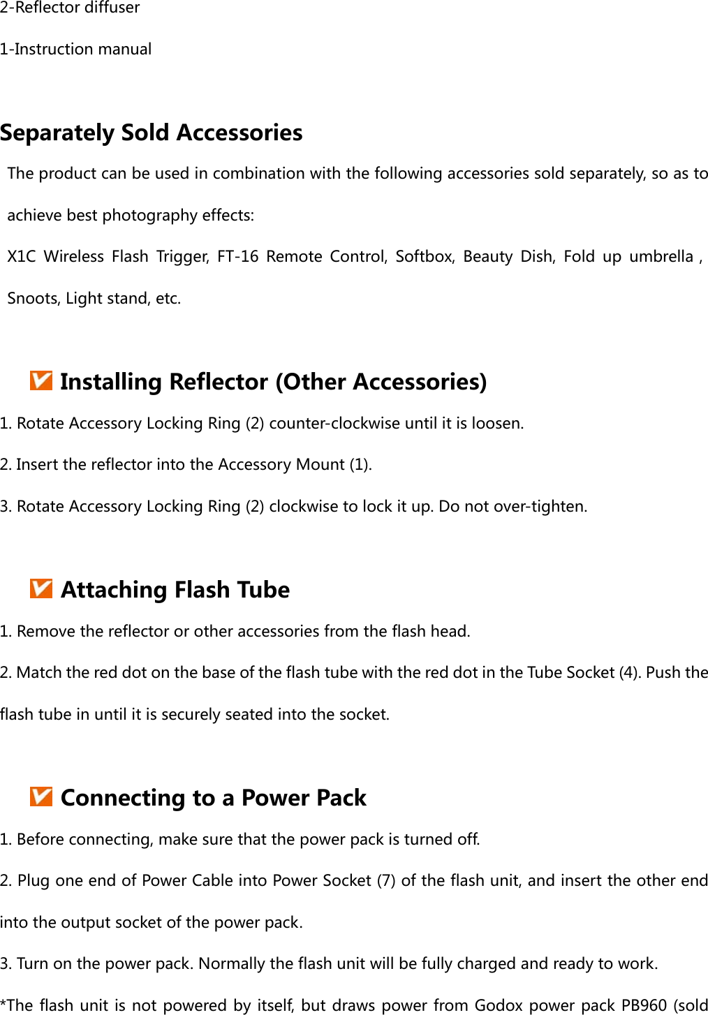 2-Reflector diffuser 1-Instruction manual  Separately Sold Accessories The product can be used in combination with the following accessories sold separately, so as to achieve best photography effects:   X1C Wireless Flash Trigger, FT-16 Remote Control, Softbox, Beauty Dish, Fold up umbrella， Snoots, Light stand, etc.                                                      Installing Reflector (Other Accessories) 1. Rotate Accessory Locking Ring (2) counter-clockwise until it is loosen. 2. Insert the reflector into the Accessory Mount (1). 3. Rotate Accessory Locking Ring (2) clockwise to lock it up. Do not over-tighten.   Attaching Flash Tube 1. Remove the reflector or other accessories from the flash head. 2. Match the red dot on the base of the flash tube with the red dot in the Tube Socket (4). Push the flash tube in until it is securely seated into the socket.   Connecting to a Power Pack 1. Before connecting, make sure that the power pack is turned off. 2. Plug one end of Power Cable into Power Socket (7) of the flash unit, and insert the other end into the output socket of the power pack. 3. Turn on the power pack. Normally the flash unit will be fully charged and ready to work. *The flash unit is not powered by itself, but draws power from Godox power pack PB960 (sold 