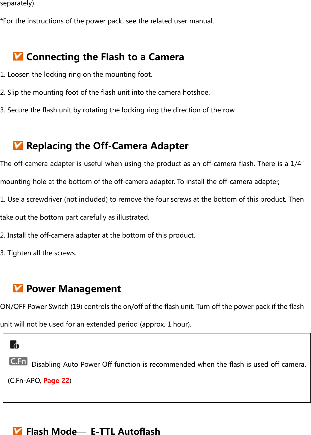 separately). *For the instructions of the power pack, see the related user manual.   Connecting the Flash to a Camera 1. Loosen the locking ring on the mounting foot. 2. Slip the mounting foot of the flash unit into the camera hotshoe. 3. Secure the flash unit by rotating the locking ring the direction of the row.   Replacing the Off-Camera Adapter   The off-camera adapter is useful when using the product as an off-camera flash. There is a 1/4″ mounting hole at the bottom of the off-camera adapter. To install the off-camera adapter,   1. Use a screwdriver (not included) to remove the four screws at the bottom of this product. Then take out the bottom part carefully as illustrated.   2. Install the off-camera adapter at the bottom of this product. 3. Tighten all the screws.     Power Management ON/OFF Power Switch (19) controls the on/off of the flash unit. Turn off the power pack if the flash unit will not be used for an extended period (approx. 1 hour).       Flash Mode—  E-TTL Autoflash   Disabling Auto Power Off function is recommended when the flash is used off camera. (C.Fn-APO, Page 22) 