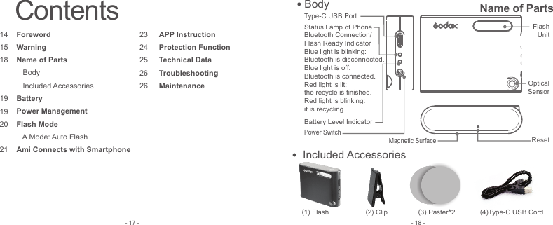 (1) Flash                  (2) Clip               (3) Paster*2             (4)Type-C USB Cord    Included Accessories- 18 -Contents141518  191920 212324252626ForewordWarningName of Parts   Body    Included AccessoriesBatteryPower ManagementFlash Mode   A Mode: Auto FlashAmi Connects with Smartphone APP InstructionProtection FunctionTechnical DataTroubleshootingMaintenance- 17 -Flash UnitOptical SensorMagnetic SurfaceResetPower SwitchBattery Level IndicatorType-C USB PortStatus Lamp of Phone Bluetooth Connection/Flash Ready IndicatorBlue light is blinking: Bluetooth is disconnected.Blue light is off: Bluetooth is connected.Red light is lit: the recycle is ﬁnished.Red light is blinking: it is recycling.    Body Name of Parts