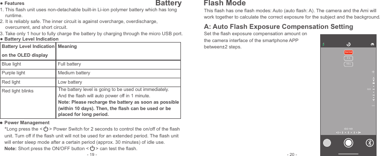 ● Features1. This ﬂash unit uses non-detachable built-in Li-ion polymer battery which has long      runtime.  2. It is reliably safe. The inner circuit is against overcharge, overdischarge,     overcurrent, and short circuit.3. Take only 1 hour to fully charge the battery by charging through the micro USB port. ● Battery Level IndicationPower Management*Long press the &lt;     &gt; Power Switch for 2 seconds to control the on/off of the ﬂash unit. Turn off if the ﬂash unit will not be used for an extended period. The ﬂash unit will enter sleep mode after a certain period (approx. 30 minutes) of idle use.Note: Short press the ON/OFF button &lt;     &gt; can test the ﬂash.Battery Level Indication on the OLED displayBlue light Purple lightRed lightRed light blinksMeaning Full batteryMedium batteryLow batteryThe battery level is going to be used out immediately. And the ﬂash will auto power off in 1 minute. Note: Please recharge the battery as soon as possible (within 10 days). Then, the ﬂash can be used or be placed for long period. This ﬂash has one ﬂash modes: Auto (auto ﬂash: A). The camera and the Ami will work together to calculate the correct exposure for the subject and the background.  A: Auto Flash Exposure Compensation SettingSet the ﬂash exposure compensation amount on the camera interface of the smartphone APP between±2 steps.- 20 -- 19 -+-Normal3 s10 s0.0ISO 160Battery  Flash Mode