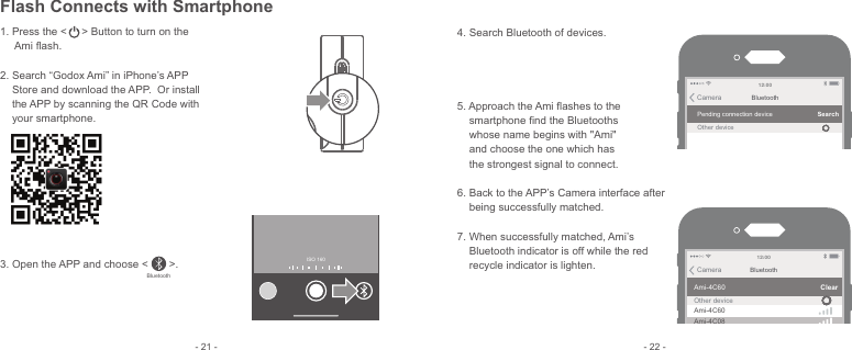 - 21 - - 22 -1.  Press the &lt;     &gt; Button to turn on the      Ami ﬂash.2. Search “Godox Ami” in iPhone’s APP     Store and download the APP.  Or install     the APP by scanning the QR Code with     your smartphone. 3. Open the APP and choose &lt;       &gt;.Bluetooth4. Search Bluetooth of devices. 5. Approach the Ami ﬂashes to the     smartphone ﬁnd the Bluetooths     whose name begins with &quot;Ami&quot;     and choose the one which has     the strongest signal to connect.6. Back to the APP’s Camera interface after     being successfully matched.7. When successfully matched, Ami’s     Bluetooth indicator is off while the red     recycle indicator is lighten.BluetoothCameraPending connection deviceOther deviceSearch12: 00BluetoothCameraAmi-4C60Ami-4C60Ami-4C08Other deviceClear12: 00ISO 160 Flash Connects with Smartphone
