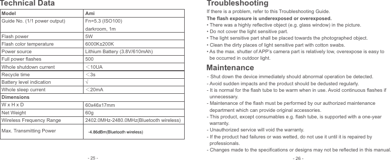  Technical DataModelGuide No. (1/1 power output) Flash powerFlash color temperaturePower sourceFull power ﬂashesWhole shutdown currentRecycle timeBattery level indicationWhole sleep currentDimensionsW x H x DNet WeightWireless Frequency RangeMax. Transmitting PowerAmiFn=5.3 (ISO100)darkroom, 1m5W6000K±200KLithium Battery (3.8V/610mAh)500 10UA3s√20mA60x46x17mm60g2402.0MHz-2480.0MHz(Bluetooth wireless)If there is a problem, refer to this Troubleshooting Guide.The ﬂash exposure is underexposed or overexposed.• There was a highly reﬂective object (e.g. glass window) in the picture.• Do not cover the light sensitive part.• The light sensitive part shall be placed towards the photographed object.• Clean the dirty places of light sensitive part with cotton swabs.• As the max. shutter of APP’s camera part is relatively low, overexpose is easy to   be occurred in outdoor light.Troubleshooting- Shut down the device immediately should abnormal operation be detected.- Avoid sudden impacts and the product should be dedusted regularly.- It is normal for the ﬂash tube to be warm when in use. Avoid continuous ﬂashes if   unnecessary.- Maintenance of the ﬂash must be performed by our authorized maintenance   department which can provide original accessories. - This product, except consumables e.g. ﬂash tube, is supported with a one-year   warranty.- Unauthorized service will void the warranty.- If the product had failures or was wetted, do not use it until it is repaired by   professionals.- Changes made to the speciﬁcations or designs may not be reﬂected in this manual.Maintenance- 26 -- 25 --4.86dBm(Bluetooth wireless)