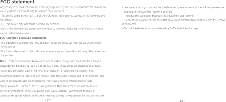 FCC statement- 28 -- 27 - (1) This device may not cause harmful interference,  Any Changes or modifications not expressly approved by the party responsible for compliance could void the user&apos;s authority to operate the equipment. This device complies with part 15 of the FCC Rules. Operation is subject to the following two conditions: and (2) this device must accept any interference received, including  interference that may cause undesired operation. FCC Radiation Exposure Statement:   This equipment complies with FCC radiation exposure limits set forth for an uncontrolled environment .This transmitter must not be co-located or operating in conjunction with any other antenna or transmitter. Note : This equipment has been tested and found to comply with the limits for a Class B digital device, pursuant to  part 15 of the FCC Rules. These limits are designed to provide reasonable protection against harmful interference in  a residential installation. This equipment generates, uses and can radiate radio frequency energy and, if not installed  and used in accordance with the instructions, may cause harmful interference to radio communications. However,  there is no guarantee that interference will not occur in a particular installation. If this equipment does cause harmful  interference to radio or television reception, which can be determined by turning the equipment off and on, the user is  encouraged to try to correct the interference by one or more of the following measures:   —Reorient or relocate the receiving antenna.   —Increase the separation between the equipment and receiver.   —Connect the equipment into an outlet on a circuit different from that to which the receiver is connected.   --Consult the dealer or an experienced radio/TV technician for help.