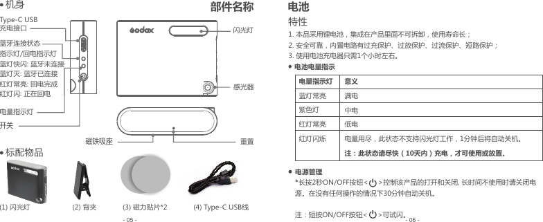 (1) 闪光灯                     (2) 背夹             (3) 磁力贴片*2             (4) Type-C USB线- 06 -- 05 -特性1. 本品采用锂电池，集成在产品里面不可拆卸，使用寿命长；2. 安全可靠，内置电路有过充保护、过放保护、过流保护、短路保护；3.1个小时左右。 使用电池充电器只需电源管理*长按2秒ON/OFF按钮&lt;     &gt;控制该产品的打开和关闭, 长时间不使用时请关闭电源。在没有任何操作的情况下30分钟自动关机。注：短按ON/OFF按钮&lt;     &gt;可试闪。电池电量指示电量指示灯蓝灯常亮紫色灯红灯常亮红灯闪烁意义满电中电低电电量用尽，此状态不支持闪光灯工作，1分钟后将自动关机。注：此状态请尽快（10天内）充电，才可使用或放置。闪光灯感光器   机身开关电量指示灯Type-C USB 充电接口蓝牙连接状态指示灯/回电指示灯蓝灯快闪: 蓝牙未连接蓝灯灭: 蓝牙已连接红灯常亮: 回电完成红灯闪: 正在回电    标配物品磁铁吸座重置部件名称 电池