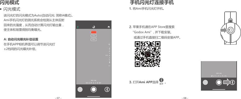 该闪光灯的闪光模式为Auto(自动闪光: 简称A模式)。Ami手机闪光灯的测光系统会检测从主体反射回来的光强度，从而自动计算闪光灯输出量，使主体和背景得到均衡曝光。A: 自动闪光曝光补偿设置在手机APP相机界面可以调节该闪光灯±2档间的闪光曝光补偿。    闪光模式- 08 -- 07 -+-Normal3 s10 s0.0ISO 160ISO 160 闪光模式 手机闪光灯连接手机1. 将 Ami手机闪光灯开机。2.  苹果手机请在APP Store里搜索  “Godox Ami”, 并下载安装。     或通过手机直接扫二维码安装APP。3.  打开Ami APP选择       。蓝牙