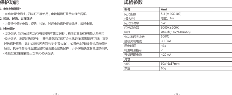 1. 电池过低保护   • 电池电量过低时，闪光灯不能使用，电流指示灯显示为红色闪烁。2. 短路、过流、过压保护   • 内置硬件保护电路，短路、过流、过压电池保护板会跳闸，截断电源。3. 过热保护   • 过热保护: 当闪光灯两次闪光的间隔不超过10秒，拍照距离2米左右最大功率闪      40次保护。出现过热保护时，非电量指示灯蓝灯会出现1秒的周期循环闪烁，直到     过热保护解除；此时如继续闪光回电变慢(最大8s)，如果停止闪光3分钟后热保护     解除。机子内部元件温度超过80摄氏度会过热保护，小于60摄氏度解除过热保护。   • 拍照距离2米左右最大功率闪40次保护。型号闪光指数(最大档) 闪光灯功率闪光灯色温电源全功率闪光次数整机关机电流回电时间电池电量指示整机睡眠电流尺寸体积净重Ami5.3 (m ISO100)暗室、1m5W6000K±200K锂电池(3.8V/610mAh)500次&lt; 10uA&lt;3s√&lt;20mA 60x46x17mm60g- 12 -- 11 -保护功能 规格参数