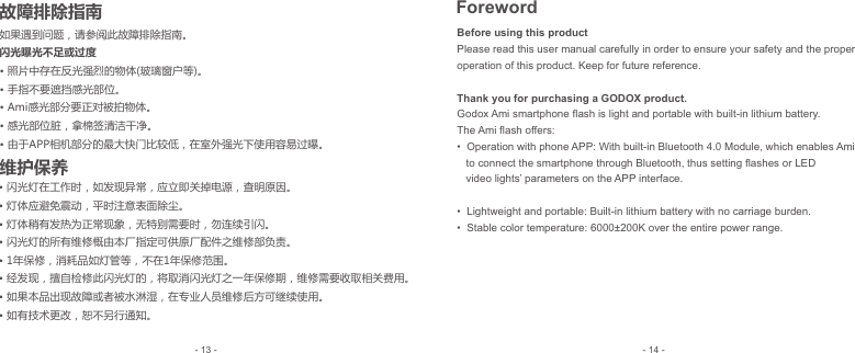 Before using this productPlease read this user manual carefully in order to ensure your safety and the proper operation of this product. Keep for future reference.  Thank you for purchasing a GODOX product.Godox Ami smartphone ﬂash is light and portable with built-in lithium battery. The Ami ﬂash offers:•  Operation with phone APP: With built-in Bluetooth 4.0 Module, which enables Ami    to connect the smartphone through Bluetooth, thus setting ﬂashes or LED    video lights’ parameters on the APP interface.•  Lightweight and portable: Built-in lithium battery with no carriage burden.•  Stable color temperature: 6000±200K over the entire power range.如果遇到问题，请参阅此故障排除指南。闪光曝光不足或过度• 照片中存在反光强烈的物体(玻璃窗户等)。手指不要遮挡感光部位。• Ami感光部分要正对被拍物体。• 感光部位脏，拿棉签清洁干净。• 由于APP相机部分的最大快门比较低，在室外强光下使用容易过曝。• • 闪光灯在工作时，如发现异常，应立即关掉电源，查明原因。• 灯体应避免震动，平时注意表面除尘。• 灯体稍有发热为正常现象，无特别需要时，勿连续引闪。• 闪光灯的所有维修概由本厂指定可供原厂配件之维修部负责。• 1年保修，消耗品如灯管等，不在1年保修范围。• 经发现，擅自检修此闪光灯的，将取消闪光灯之一年保修期，维修需要收取相关费用。• 如果本品出现故障或者被水淋湿，在专业人员维修后方可继续使用。• 如有技术更改，恕不另行通知。维护保养- 14 -- 13 -故障排除指南 Foreword