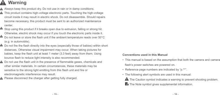 Always keep this product dry. Do not use in rain or in damp conditions.This product contains high-voltage electronic parts. Touching the high-voltage circuit inside it may result in electric shock. Do not disassemble. Should repairs become necessary, this product must be sent to an authorized maintenance center.Stop using this product if it breaks open due to extrusion, falling or strong hit. Otherwise, electric shock may occur if you touch the electronic parts inside it.Do not leave or store the ﬂash unit if the ambient temperature reads over 50°C (e.g. in automobile).Do not ﬁre the ﬂash directly into the eyes (especially those of babies) within short distances. Otherwise visual impairment may occur. When taking pictures for babies, keep the ﬂash unit at least 1 meter (3.3 feet) away from them. Using bounce ﬂash to reduce light intensity is also recommended.Do not use the ﬂash unit in the presence of ﬂammable gases, chemicals and other similar materials. In certain circumstances, these materials may be sensitive to the strong light emitting from this ﬂash unit and ﬁre or electromagnetic interference may result.Please disconnect the charger after getting fully charged. Conventions used in this Manual•  This manual is based on the assumption that both the camera and camera     flash’s power switches are powered on. •  Reference page numbers are indicated by “p.**”.•  The following alert symbols are used in this manual:         The Caution symbol indicates a warning to prevent shooting problem.         The Note symbol gives supplemental information.- 16 -- 15 -Warning