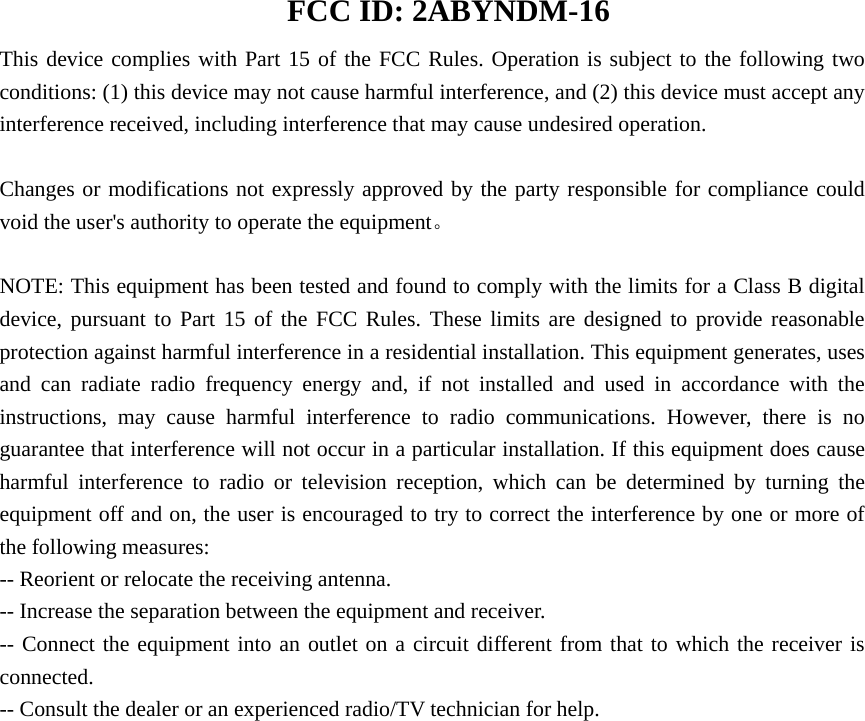  FCC ID: 2ABYNDM-16 This device complies with Part 15 of the FCC Rules. Operation is subject to the following two conditions: (1) this device may not cause harmful interference, and (2) this device must accept any interference received, including interference that may cause undesired operation.      Changes or modifications not expressly approved by the party responsible for compliance could void the user&apos;s authority to operate the equipment。  NOTE: This equipment has been tested and found to comply with the limits for a Class B digital device, pursuant to Part 15 of the FCC Rules. These limits are designed to provide reasonable protection against harmful interference in a residential installation. This equipment generates, uses and can radiate radio frequency energy and, if not installed and used in accordance with the instructions, may cause harmful interference to radio communications. However, there is no guarantee that interference will not occur in a particular installation. If this equipment does cause harmful interference to radio or television reception, which can be determined by turning the equipment off and on, the user is encouraged to try to correct the interference by one or more of the following measures: -- Reorient or relocate the receiving antenna.           -- Increase the separation between the equipment and receiver.              -- Connect the equipment into an outlet on a circuit different from that to which the receiver is connected.           -- Consult the dealer or an experienced radio/TV technician for help.    