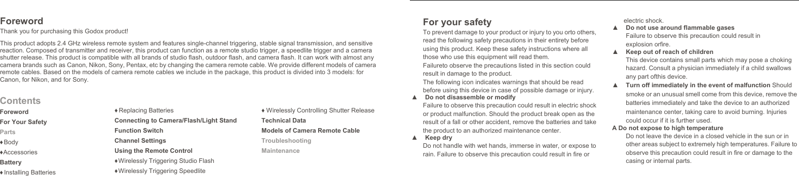   Foreword Thank you for purchasing this Godox product! This product adopts 2.4 GHz wireless remote system and features single-channel triggering, stable signal transmission, and sensitive reaction. Composed of transmitter and receiver, this product can function as a remote studio trigger, a speedlite trigger and a camera shutter release. This product is compatible with all brands of studio flash, outdoor flash, and camera flash. It can work with almost any camera brands such as Canon, Nikon, Sony, Pentax, etc by changing the camera remote cable. We provide different models of camera remote cables. Based on the models of camera remote cables we include in the package, this product is divided into 3 models: for Canon, for Nikon, and for Sony. Contents Foreword For Your Safety Parts ♦ Body ♦ Accessories Battery ♦ Installing Batteries ♦ Replacing Batteries Connecting to Camera/Flash/Light StandFunction Switch Channel Settings Using the Remote Control ♦ Wirelessly Triggering Studio Flash ♦ Wirelessly Triggering Speedlite ♦ Wirelessly Controlling Shutter ReleaseTechnical Data Models of Camera Remote Cable Troubleshooting Maintenance  For your safety To prevent damage to your product or injury to you orto others, read the following safety precautions in their entirety before using this product. Keep these safety instructions where all those who use this equipment will read them. Failureto observe the precautions listed in this section could result in damage to the product. The following icon indicates warnings that should be read before using this device in case of possible damage or injury. ▲  Do not disassemble or modify Failure to observe this precaution could result in electric shock or product malfunction. Should the product break open as the result of a fall or other accident, remove the batteries and take the product to an authorized maintenance center. ▲ Keep dry Do not handle with wet hands, immerse in water, or expose to rain. Failure to observe this precaution could result in fire orelectric shock. ▲  Do not use around flammable gases Failure to observe this precaution could result in explosion orfire. ▲  Keep out of reach of children This device contains small parts which may pose a choking hazard. Consult a physician immediately if a child swallows any part ofthis device. ▲  Turn off immediately in the event of malfunction Should smoke or an unusual smell come from this device, remove the batteries immediately and take the device to an authorized maintenance center, taking care to avoid burning. Injuries could occur if it is further used. A Do not expose to high temperature Do not leave the device in a closed vehicle in the sun or in other areas subject to extremely high temperatures. Failure to observe this precaution could result in fire or damage to the casing or internal parts.