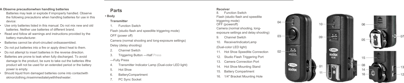   A Observe precautionwhen handling batteriesBatteries may leak or explode if improperly handled. Observe the following precautions when handling batteries for use in this device: •  Use only batteries listed in this manual. Do not mix new and old batteries. Neither use batteries of different brand. •  Read and follow all warnings and instructions provided by the battery manufacturer. •  Batteries cannot be short-circuited ordisassembled. •  Do not put batteries into a fire or apply direct heat to them. •  Do not attempt to insert batteries in the reverse direction. •  Batteries are prone to leak when fully discharged. To avoid damage to the product, be sure to take out the batteries ifthe product will not be used for an extended period or the battery power is empty. •  Should liquid from damaged batteries come into contactwith skinorclothing,rinseimmediatelywithfreshwater.  Parts • Body Transmitter 1. Function Switch Flash (studio flash and speedlite triggering mode) OFF (power off) Camera (normal shooting and long-exposure settings) Delay (delay shooting) 2. Channel Switch 3.  Triggering Button ---Half Press ---Fully Press 4.  Transmitter Indicator Lamp (Dual-color LED light) 5. Hot Shoe 6. BatteryCompartment 7.  PC Sync Socket Receiver 8. Function Switch Flash (studio flash and speedlite triggering mode) OFF (poweroff) Camera (normal shooting, long- exposure settings and delay shooting) 9. Channel Switch 10. ReceiverlndicatorLamp (Dual-color LED light) 11.  Hot Shoe Speedlite Connection 12.  Studio Flash Triggering Port 13.  Camera Connection Port 14.  Hot Shoe Mounting Stand 15. Battery Compartment 16.  1/4&quot; Bracket Mounting Hole