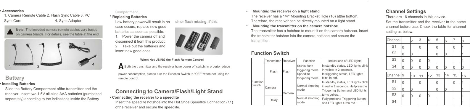   • Accessories 1. Camera Remote Cable 2. Flash Sync Cable 3. PCSync Cord  4. Sync Adapter Battery • Installing Batteries Slide the Battery Compartment ofthe transmitter and the receiver. Insert two 1.5V alkaline AAA batteries (purchasedseparately) according to the indications inside the Battery Channel SettingsThere are 16 channels in this device. Set the transmitter and the receiver to the same channel before use. Check the table for channel setting as below.  Transmitter Receiver Function Indications of LED lights Flash Flash Studio flash triggering mode Speedlite triqqerinq modeIn standby status, LED lights blink in yellow in 2 seconds. In triggering status, LED lights blink in red. Function Switch Camera CameraNormal shooting mode In standby status, LED lights blink in red in 2 seconds. Halfpressthe Triggering Button and LED lights turns yellow. Fully pressthe Triggering Button and LED lights turns red.  Delay  Normal shooting mode  Channel  2 3 4 5 6 7 8 S1 0  0  0  0 1 S2 0 0     0 0  1 S3 0 0 0 0    1 S4 0 0 0 0 0 0 0 0  Channel 9 10 11 12 13 14 15 16 S1 0  0  0  0 1 S2 0 0     0 0  1 S3 0 0 0 0    1 S4        1   Compartment. * Replacing Batteries Low battery powerwill result in no case occurs, replace new good batteries as soon as possible. 1.  Power the camera off and disconnect it from this product. 2.  Take out the batteries and insert new good ones. When Not USING the Flash Remote Control A Both the transmitter and the receiver have power off switch. In orderto reduce power consumption, please turn the Function Switch to &quot;OFF&quot; when not using the remote control. Connecting to Camera/Flash/Light Stand • Connecting the receiver to a speedlite Insert the speedlite hotshoe into the Hot Shoe Speedlite Connection (11) ofthe receiver and secure the speedlite. •  Mounting the receiver on a light stand The receiver has a 1/4^ Mounting Bracket Hole (16) atthe bottom. Therefore, the receiver can be directly mounted on a light stand. *  Mounting the transmitter on the camera hotshoe The transmitter has a hotshoe to mount it on the camera hotshoe. Insert the transmitter hotshoe into the camera hotshoe and secure the transmitter. Function Switch