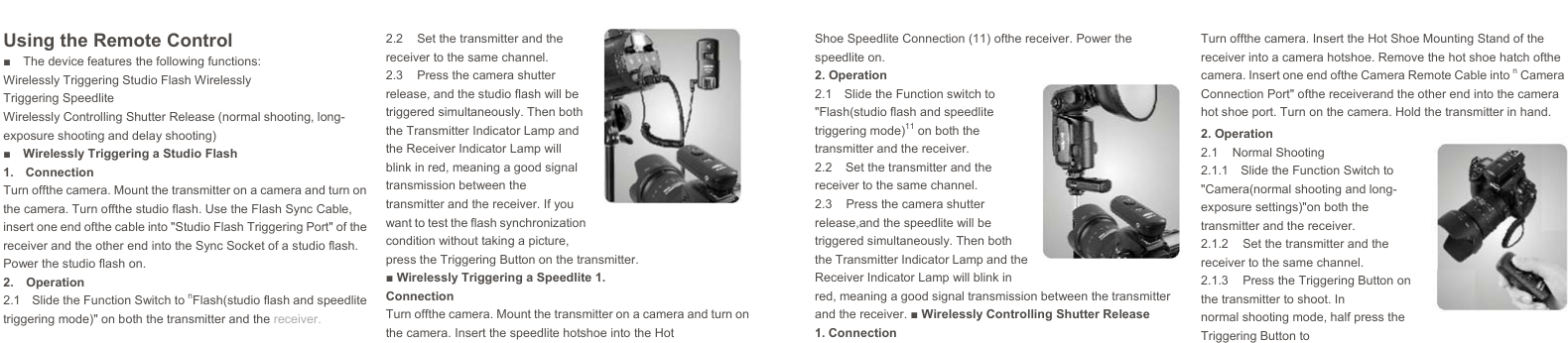    Using the Remote Control ■ The device features the following functions: Wirelessly Triggering Studio Flash Wirelessly Triggering Speedlite Wirelessly Controlling Shutter Release (normal shooting, long- exposure shooting and delay shooting) ■  Wirelessly Triggering a Studio Flash 1. Connection Turn offthe camera. Mount the transmitter on a camera and turn on the camera. Turn offthe studio flash. Use the Flash Sync Cable, insert one end ofthe cable into &quot;Studio Flash Triggering Port&quot; of the receiver and the other end into the Sync Socket of a studio flash. Power the studio flash on. 2. Operation 2.1  Slide the Function Switch to nFlash(studio flash and speedlite triggering mode)&quot; on both the transmitter and the receiver. 2.2  Set the transmitter and the receiver to the same channel. 2.3  Press the camera shutter release, and the studio flash will be triggered simultaneously. Then both the Transmitter Indicator Lamp and the Receiver Indicator Lamp will blink in red, meaning a good signal transmission between the transmitter and the receiver. If you want to test the flash synchronization condition without taking a picture, press the Triggering Button on the transmitter. ■ Wirelessly Triggering a Speedlite 1. Connection Turn offthe camera. Mount the transmitter on a camera and turn on the camera. Insert the speedlite hotshoe into the Hot Shoe Speedlite Connection (11) ofthe receiver. Power the speedlite on. 2. Operation 2.1  Slide the Function switch to &quot;Flash(studio flash and speedlite triggering mode)11 on both the transmitter and the receiver. 2.2  Set the transmitter and the receiver to the same channel. 2.3  Press the camera shutter release,and the speedlite will be triggered simultaneously. Then both the Transmitter Indicator Lamp and the Receiver Indicator Lamp will blink in red, meaning a good signal transmission between the transmitter and the receiver. ■ Wirelessly Controlling Shutter Release 1. Connection Turn offthe camera. Insert the Hot Shoe Mounting Stand of the receiver into a camera hotshoe. Remove the hot shoe hatch ofthe camera. Insert one end ofthe Camera Remote Cable into n Camera Connection Port&quot; ofthe receiverand the other end into the camera hot shoe port. Turn on the camera. Hold the transmitter in hand. 2. Operation 2.1 Normal Shooting 2.1.1  Slide the Function Switch to &quot;Camera(normal shooting and long- exposure settings)&quot;on both the transmitter and the receiver. 2.1.2  Set the transmitter and the receiver to the same channel. 2.1.3  Press the Triggering Button on the transmitter to shoot. In normal shooting mode, half press the Triggering Button to  