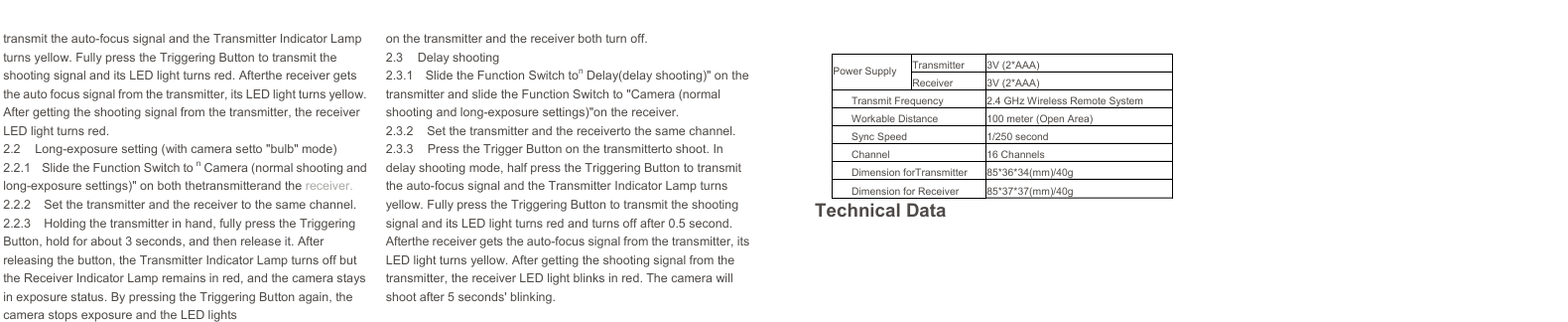   Power Supply Transmitter 3V (2*AAA)Receiver 3V (2*AAA)Transmit Frequency 2.4 GHz Wireless Remote SystemWorkable Distance 100 meter (Open Area)Sync Speed 1/250 secondChannel 16 ChannelsDimension forTransmitter 85*36*34(mm)/40gDimension for Receiver 85*37*37(mm)/40g transmit the auto-focus signal and the Transmitter Indicator Lamp turns yellow. Fully press the Triggering Button to transmit the shooting signal and its LED light turns red. Afterthe receiver gets the auto focus signal from the transmitter, its LED light turns yellow. After getting the shooting signal from the transmitter, the receiver LED light turns red. 2.2  Long-exposure setting (with camera setto &quot;bulb&quot; mode) 2.2.1  Slide the Function Switch to n Camera (normal shooting and long-exposure settings)&quot; on both thetransmitterand the receiver. 2.2.2  Set the transmitter and the receiver to the same channel. 2.2.3  Holding the transmitter in hand, fully press the Triggering Button, hold for about 3 seconds, and then release it. After releasing the button, the Transmitter Indicator Lamp turns off but the Receiver Indicator Lamp remains in red, and the camera stays in exposure status. By pressing the Triggering Button again, the camera stops exposure and the LED lightson the transmitter and the receiver both turn off. 2.3 Delay shooting 2.3.1  Slide the Function Switch ton Delay(delay shooting)&quot; on the transmitter and slide the Function Switch to &quot;Camera (normal shooting and long-exposure settings)&quot;on the receiver. 2.3.2  Set the transmitter and the receiverto the same channel. 2.3.3  Press the Trigger Button on the transmitterto shoot. In delay shooting mode, half press the Triggering Button to transmit the auto-focus signal and the Transmitter Indicator Lamp turns yellow. Fully press the Triggering Button to transmit the shooting signal and its LED light turns red and turns off after 0.5 second. Afterthe receiver gets the auto-focus signal from the transmitter, its LED light turns yellow. After getting the shooting signal from the transmitter, the receiver LED light blinks in red. The camera will shoot after 5 seconds&apos; blinking. Technical Data 