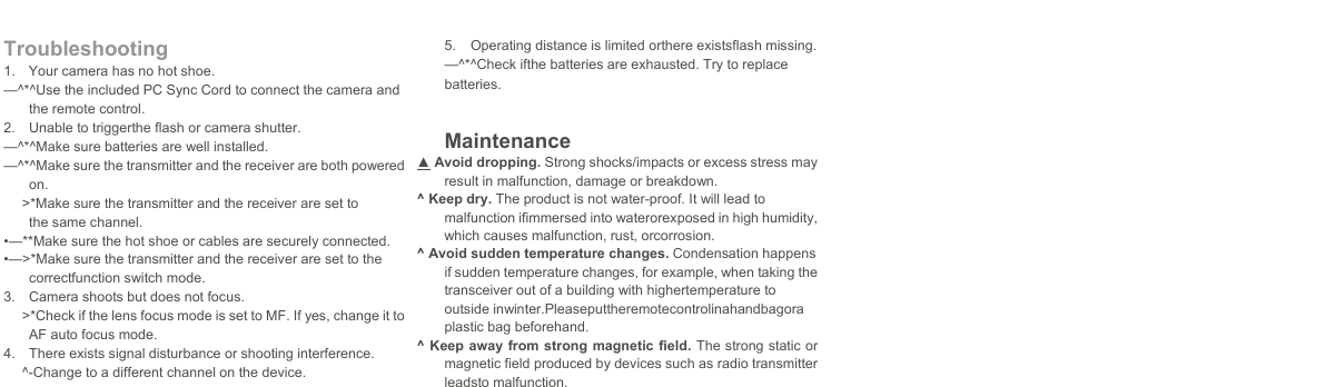    Troubleshooting 1.  Your camera has no hot shoe. —^*^Use the included PC Sync Cord to connect the camera and the remote control. 2.  Unable to triggerthe flash or camera shutter. —^*^Make sure batteries are well installed. —^*^Make sure the transmitter and the receiver are both powered on. &gt;*Make sure the transmitter and the receiver are set to the same channel. •—**Make sure the hot shoe or cables are securely connected. •—&gt;*Make sure the transmitter and the receiver are set to the correctfunction switch mode. 3.  Camera shoots but does not focus. &gt;*Check if the lens focus mode is set to MF. If yes, change it to AF auto focus mode. 4.  There exists signal disturbance or shooting interference. ^-Change to a different channel on the device. 5.  Operating distance is limited orthere existsflash missing. —^*^Check ifthe batteries are exhausted. Try to replace batteries. Maintenance ▲ Avoid dropping. Strong shocks/impacts or excess stress may result in malfunction, damage or breakdown. ^ Keep dry. The product is not water-proof. It will lead to malfunction ifimmersed into waterorexposed in high humidity, which causes malfunction, rust, orcorrosion. ^ Avoid sudden temperature changes. Condensation happens if sudden temperature changes, for example, when taking the transceiver out of a building with highertemperature to outside inwinter.Pleaseputtheremotecontrolinahandbagora plastic bag beforehand. ^ Keep away from strong magnetic field. The strong static or magnetic field produced by devices such as radio transmitter leadsto malfunction.               