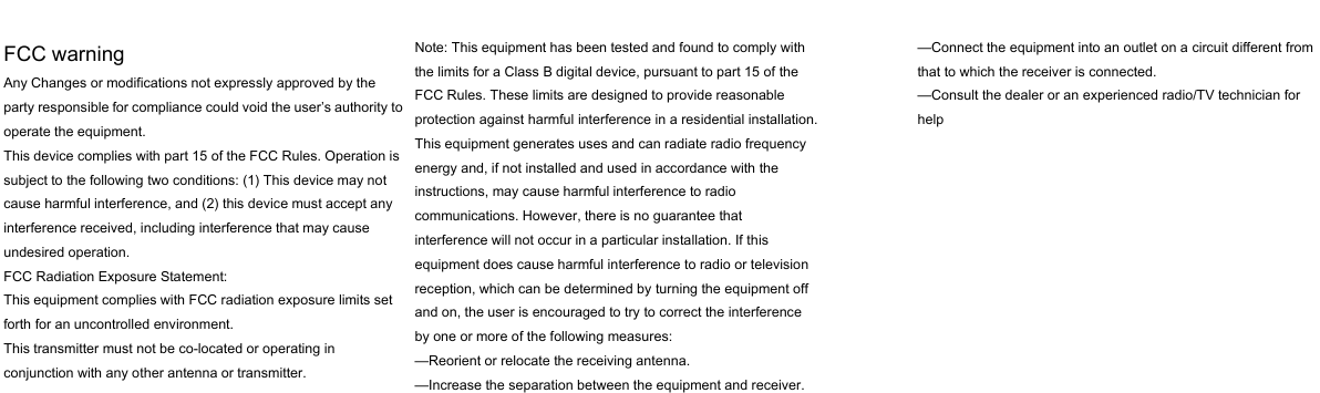   FCC warning Any Changes or modifications not expressly approved by the party responsible for compliance could void the user’s authority to operate the equipment.   This device complies with part 15 of the FCC Rules. Operation is subject to the following two conditions: (1) This device may not cause harmful interference, and (2) this device must accept any interference received, including interference that may cause undesired operation.   FCC Radiation Exposure Statement:   This equipment complies with FCC radiation exposure limits set forth for an uncontrolled environment.    This transmitter must not be co-located or operating in conjunction with any other antenna or transmitter.  Note: This equipment has been tested and found to comply with the limits for a Class B digital device, pursuant to part 15 of the FCC Rules. These limits are designed to provide reasonable protection against harmful interference in a residential installation. This equipment generates uses and can radiate radio frequency energy and, if not installed and used in accordance with the instructions, may cause harmful interference to radio communications. However, there is no guarantee that interference will not occur in a particular installation. If this equipment does cause harmful interference to radio or television reception, which can be determined by turning the equipment off and on, the user is encouraged to try to correct the interference by one or more of the following measures:   —Reorient or relocate the receiving antenna.   —Increase the separation between the equipment and receiver.   —Connect the equipment into an outlet on a circuit different from that to which the receiver is connected.   —Consult the dealer or an experienced radio/TV technician for help          