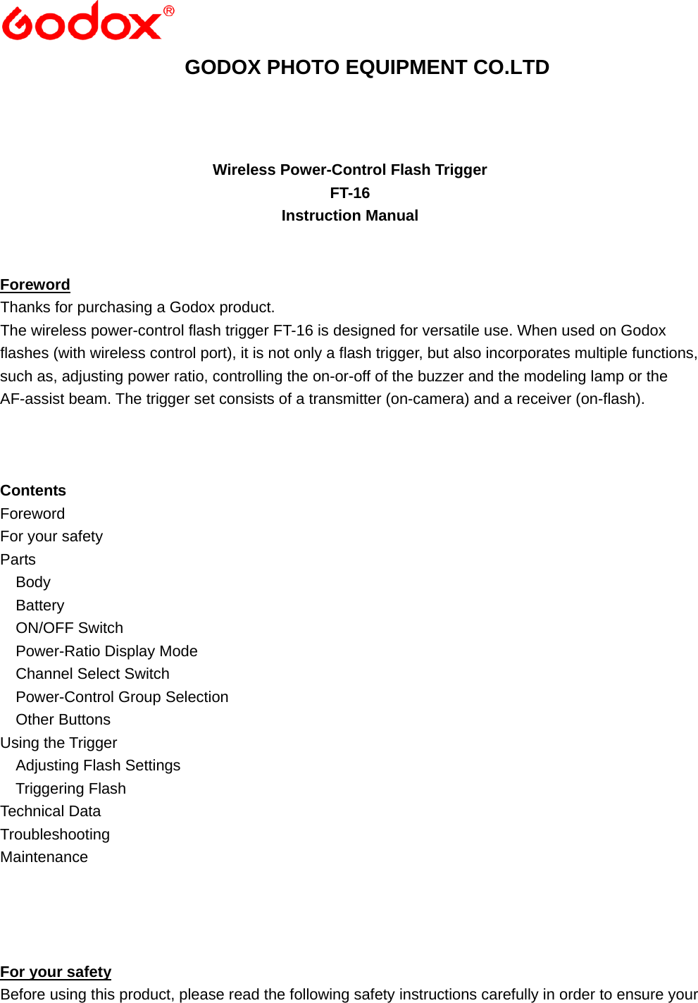  GODOX PHOTO EQUIPMENT CO.LTD    Wireless Power-Control Flash Trigger FT-16 Instruction Manual   Foreword Thanks for purchasing a Godox product. The wireless power-control flash trigger FT-16 is designed for versatile use. When used on Godox flashes (with wireless control port), it is not only a flash trigger, but also incorporates multiple functions, such as, adjusting power ratio, controlling the on-or-off of the buzzer and the modeling lamp or the AF-assist beam. The trigger set consists of a transmitter (on-camera) and a receiver (on-flash).    Contents Foreword For your safety Parts   Body   Battery   ON/OFF Switch   Power-Ratio Display Mode   Channel Select Switch   Power-Control Group Selection    Other Buttons Using the Trigger   Adjusting Flash Settings   Triggering Flash Technical Data Troubleshooting Maintenance     For your safety Before using this product, please read the following safety instructions carefully in order to ensure your 