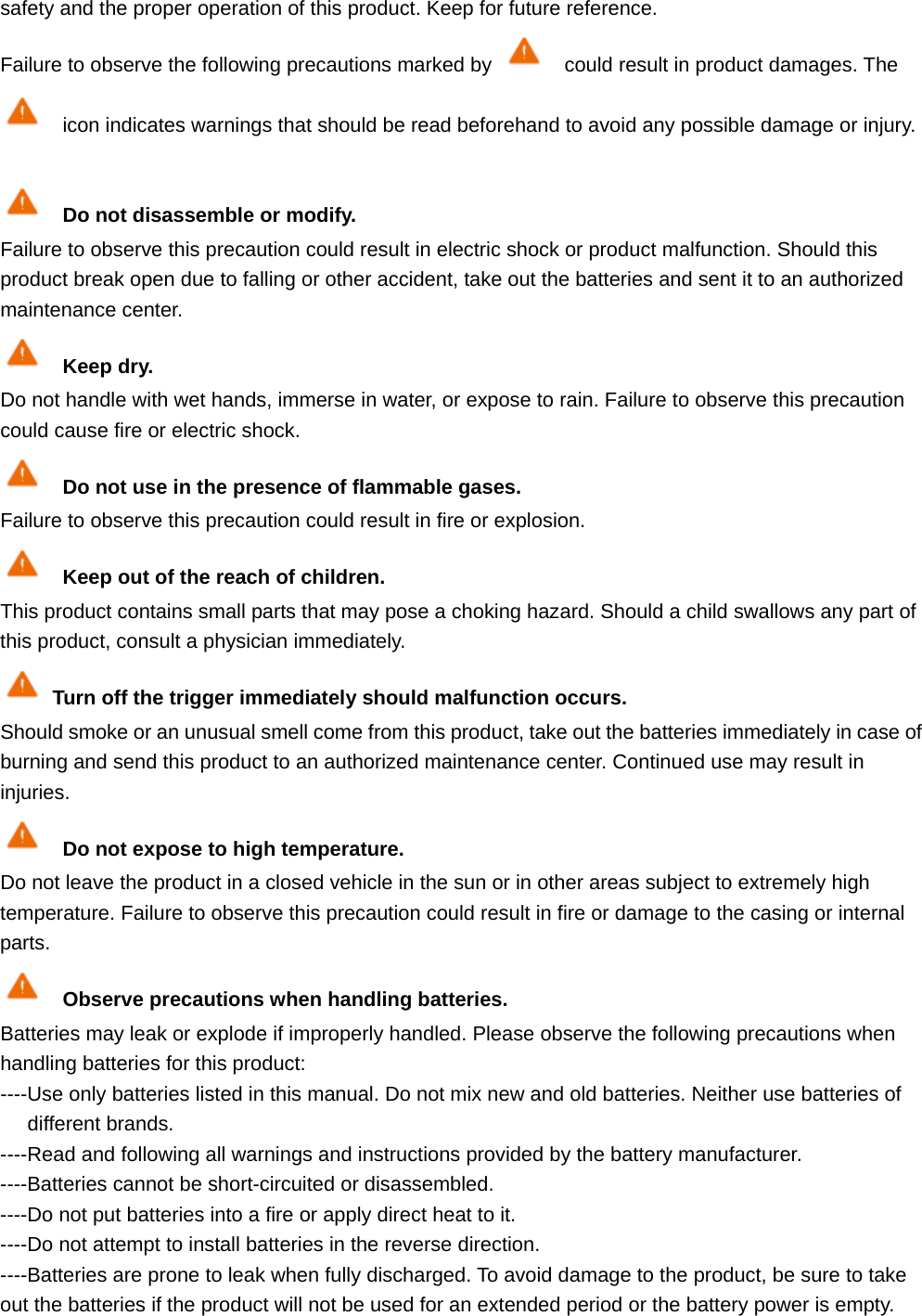 safety and the proper operation of this product. Keep for future reference. Failure to observe the following precautions marked by    could result in product damages. The   icon indicates warnings that should be read beforehand to avoid any possible damage or injury.   Do not disassemble or modify. Failure to observe this precaution could result in electric shock or product malfunction. Should this product break open due to falling or other accident, take out the batteries and sent it to an authorized maintenance center.  Keep dry. Do not handle with wet hands, immerse in water, or expose to rain. Failure to observe this precaution could cause fire or electric shock.  Do not use in the presence of flammable gases. Failure to observe this precaution could result in fire or explosion.  Keep out of the reach of children. This product contains small parts that may pose a choking hazard. Should a child swallows any part of this product, consult a physician immediately. Turn off the trigger immediately should malfunction occurs. Should smoke or an unusual smell come from this product, take out the batteries immediately in case of burning and send this product to an authorized maintenance center. Continued use may result in injuries.  Do not expose to high temperature. Do not leave the product in a closed vehicle in the sun or in other areas subject to extremely high temperature. Failure to observe this precaution could result in fire or damage to the casing or internal parts.  Observe precautions when handling batteries. Batteries may leak or explode if improperly handled. Please observe the following precautions when handling batteries for this product: ----Use only batteries listed in this manual. Do not mix new and old batteries. Neither use batteries of different brands. ----Read and following all warnings and instructions provided by the battery manufacturer. ----Batteries cannot be short-circuited or disassembled. ----Do not put batteries into a fire or apply direct heat to it. ----Do not attempt to install batteries in the reverse direction. ----Batteries are prone to leak when fully discharged. To avoid damage to the product, be sure to take out the batteries if the product will not be used for an extended period or the battery power is empty. 