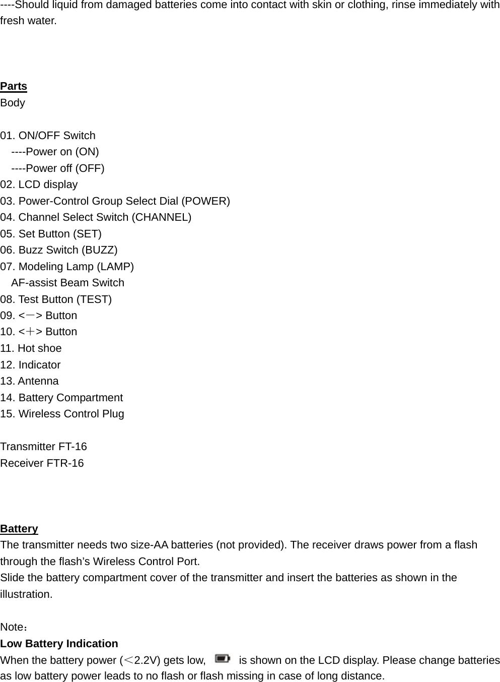 ----Should liquid from damaged batteries come into contact with skin or clothing, rinse immediately with fresh water.    Parts Body  01. ON/OFF Switch   ----Power on (ON)   ----Power off (OFF) 02. LCD display 03. Power-Control Group Select Dial (POWER) 04. Channel Select Switch (CHANNEL) 05. Set Button (SET) 06. Buzz Switch (BUZZ) 07. Modeling Lamp (LAMP) AF-assist Beam Switch 08. Test Button (TEST) 09. &lt;－&gt; Button 10. &lt;＋&gt; Button 11. Hot shoe 12. Indicator 13. Antenna 14. Battery Compartment 15. Wireless Control Plug  Transmitter FT-16 Receiver FTR-16    Battery The transmitter needs two size-AA batteries (not provided). The receiver draws power from a flash through the flash’s Wireless Control Port.   Slide the battery compartment cover of the transmitter and insert the batteries as shown in the illustration.  Note： Low Battery Indication When the battery power (＜2.2V) gets low,    is shown on the LCD display. Please change batteries as low battery power leads to no flash or flash missing in case of long distance.   