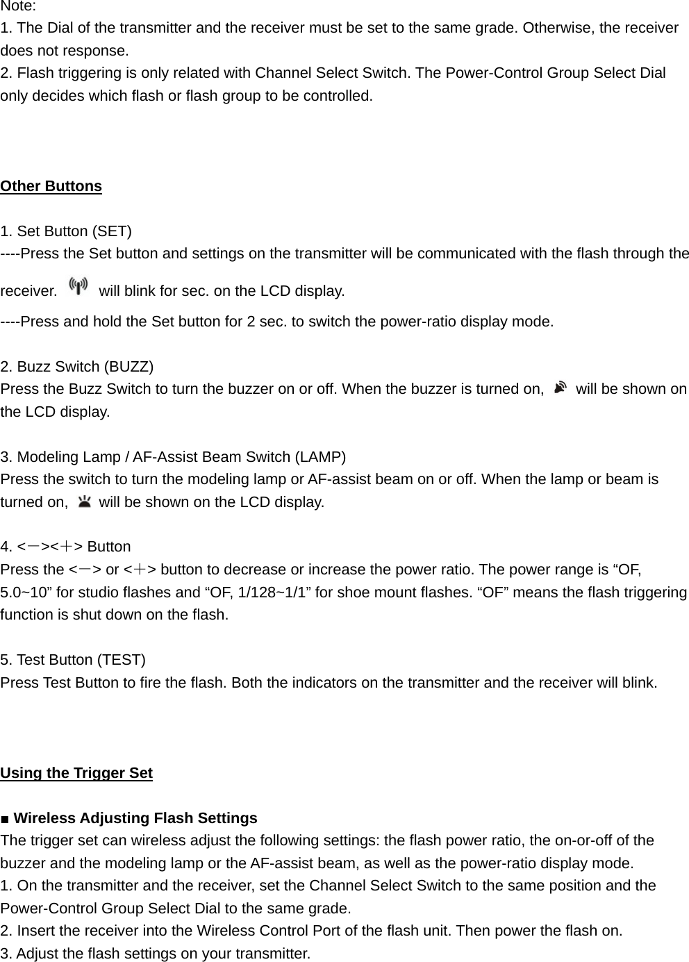 Note:  1. The Dial of the transmitter and the receiver must be set to the same grade. Otherwise, the receiver does not response. 2. Flash triggering is only related with Channel Select Switch. The Power-Control Group Select Dial only decides which flash or flash group to be controlled.    Other Buttons  1. Set Button (SET) ----Press the Set button and settings on the transmitter will be communicated with the flash through the receiver.    will blink for sec. on the LCD display. ----Press and hold the Set button for 2 sec. to switch the power-ratio display mode.  2. Buzz Switch (BUZZ) Press the Buzz Switch to turn the buzzer on or off. When the buzzer is turned on,    will be shown on the LCD display.  3. Modeling Lamp / AF-Assist Beam Switch (LAMP) Press the switch to turn the modeling lamp or AF-assist beam on or off. When the lamp or beam is turned on,    will be shown on the LCD display.  4. &lt;－&gt;&lt;＋&gt; Button Press the &lt;－&gt; or &lt;＋&gt; button to decrease or increase the power ratio. The power range is “OF, 5.0~10” for studio flashes and “OF, 1/128~1/1” for shoe mount flashes. “OF” means the flash triggering function is shut down on the flash.  5. Test Button (TEST) Press Test Button to fire the flash. Both the indicators on the transmitter and the receiver will blink.    Using the Trigger Set  ■ Wireless Adjusting Flash Settings The trigger set can wireless adjust the following settings: the flash power ratio, the on-or-off of the buzzer and the modeling lamp or the AF-assist beam, as well as the power-ratio display mode. 1. On the transmitter and the receiver, set the Channel Select Switch to the same position and the Power-Control Group Select Dial to the same grade. 2. Insert the receiver into the Wireless Control Port of the flash unit. Then power the flash on. 3. Adjust the flash settings on your transmitter.  