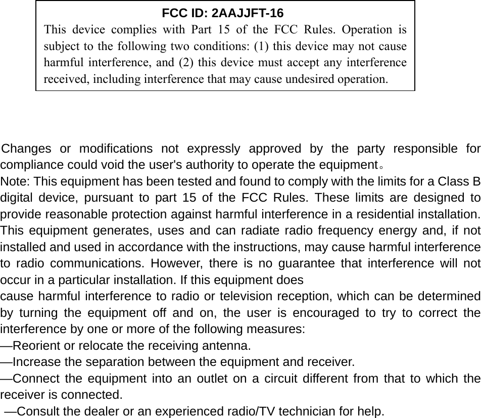            Changes or modifications not expressly approved by the party responsible for compliance could void the user&apos;s authority to operate the equipment。 Note: This equipment has been tested and found to comply with the limits for a Class B digital device, pursuant to part 15 of the FCC Rules. These limits are designed to provide reasonable protection against harmful interference in a residential installation. This equipment generates, uses and can radiate radio frequency energy and, if not installed and used in accordance with the instructions, may cause harmful interference to radio communications. However, there is no guarantee that interference will not occur in a particular installation. If this equipment does   cause harmful interference to radio or television reception, which can be determined by turning the equipment off and on, the user is encouraged to try to correct the interference by one or more of the following measures:   —Reorient or relocate the receiving antenna.   —Increase the separation between the equipment and receiver.   —Connect the equipment into an outlet on a circuit different from that to which the receiver is connected.   —Consult the dealer or an experienced radio/TV technician for help.   FCC ID: 2AAJJFT-16 This device complies with Part 15 of the FCC Rules. Operation is subject to the following two conditions: (1) this device may not cause harmful interference, and (2) this device must accept any interference received, including interference that may cause undesired operation. 