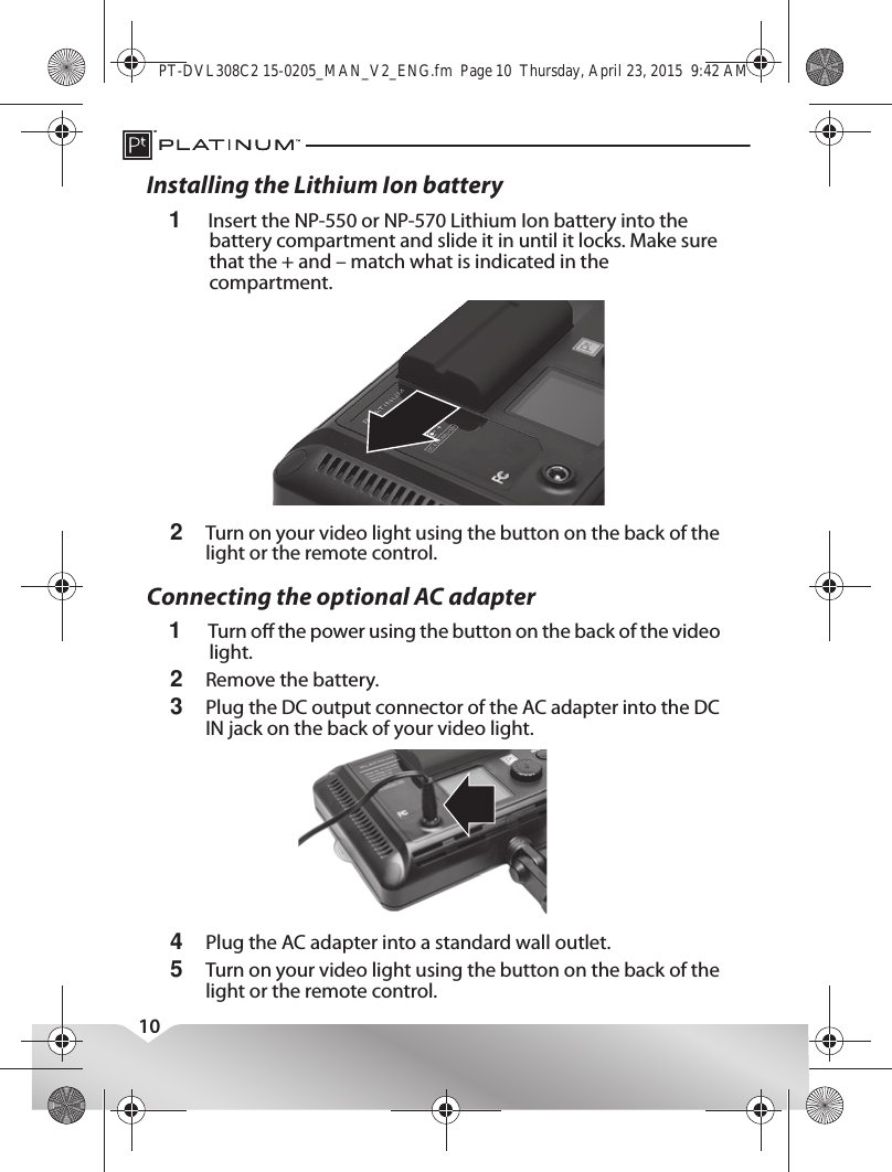 10Installing the Lithium Ion battery1Insert the NP-550 or NP-570 Lithium Ion battery into the battery compartment and slide it in until it locks. Make sure that the + and – match what is indicated in the compartment.2Turn on your video light using the button on the back of the light or the remote control.Connecting the optional AC adapter1Turn o the power using the button on the back of the video light.2Remove the battery.3Plug the DC output connector of the AC adapter into the DC IN jack on the back of your video light.4Plug the AC adapter into a standard wall outlet.5Turn on your video light using the button on the back of the light or the remote control.PT-DVL308C2 15-0205_MAN_V2_ENG.fm  Page 10  Thursday, April 23, 2015  9:42 AM