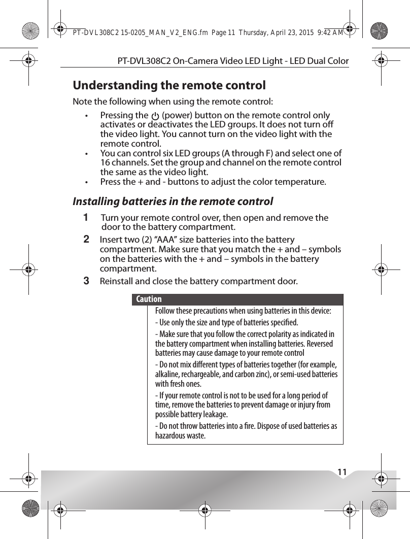 PT-DVL308C2 On-Camera Video LED Light - LED Dual Color11Understanding the remote controlNote the following when using the remote control:•Pressing the   (power) button on the remote control only activates or deactivates the LED groups. It does not turn o the video light. You cannot turn on the video light with the remote control.•You can control six LED groups (A through F) and select one of 16 channels. Set the group and channel on the remote control the same as the video light.•Press the + and - buttons to adjust the color temperature.Installing batteries in the remote control1Turn your remote control over, then open and remove the door to the battery compartment.2Insert two (2) “AAA” size batteries into the battery compartment. Make sure that you match the + and – symbols on the batteries with the + and – symbols in the battery compartment.3Reinstall and close the battery compartment door.CautionFollow these precautions when using batteries in this device:- Use only the size and type of batteries specied.- Make sure that you follow the correct polarity as indicated in the battery compartment when installing batteries. Reversed batteries may cause damage to your remote control- Do not mix dierent types of batteries together (for example, alkaline, rechargeable, and carbon zinc), or semi-used batteries with fresh ones.- If your remote control is not to be used for a long period of time, remove the batteries to prevent damage or injury from possible battery leakage.- Do not throw batteries into a re. Dispose of used batteries as hazardous waste.PT-DVL308C2 15-0205_MAN_V2_ENG.fm  Page 11  Thursday, April 23, 2015  9:42 AM