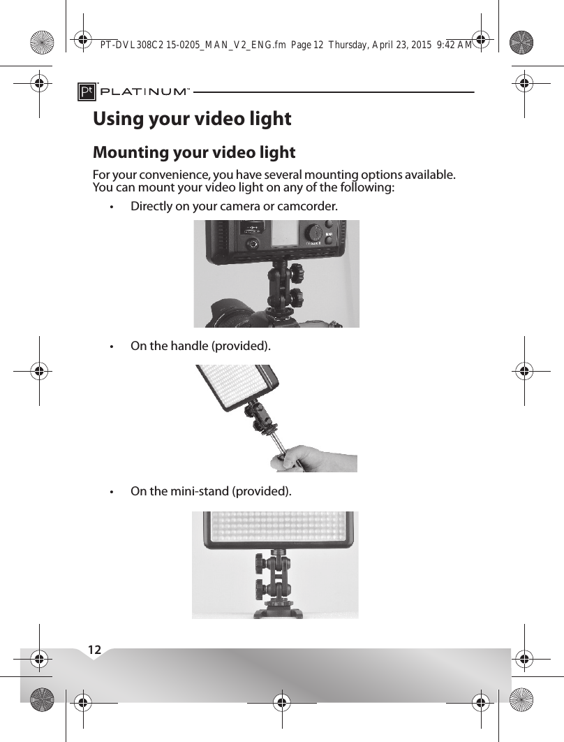 12Using your video lightMounting your video lightFor your convenience, you have several mounting options available. You can mount your video light on any of the following:•Directly on your camera or camcorder.•On the handle (provided).•On the mini-stand (provided).PT-DVL308C2 15-0205_MAN_V2_ENG.fm  Page 12  Thursday, April 23, 2015  9:42 AM