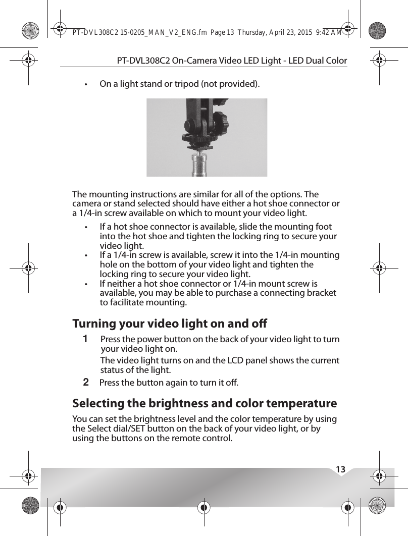 This device complies with Industry Canada licence-exempt RSS standard(s).Operation is subject to the following two conditions: (1) this device may not cause interference, and (2) this device must accept any interference, including interference that may cause undesired operation of the device.Le présent appareil est conforme aux CNR d&apos;Industrie Canada applicables aux appareils radio exempts de licence. L&apos;exploitation est autorisée aux deux conditions suivantes : (1) l&apos;appareil ne doit pas produire de brouillage, et (2) l&apos;utilisateur de l&apos;appareil doit accepter tout brouillage radioélectrique subi, même si le brouillage est susceptible d&apos;en compromettre le fonctionnement.PT-DVL308C2 On-Camera Video LED Light - LED Dual Color13•On a light stand or tripod (not provided).The mounting instructions are similar for all of the options. The camera or stand selected should have either a hot shoe connector or a 1/4-in screw available on which to mount your video light.•If a hot shoe connector is available, slide the mounting foot into the hot shoe and tighten the locking ring to secure your video light.•If a 1/4-in screw is available, screw it into the 1/4-in mounting hole on the bottom of your video light and tighten the locking ring to secure your video light.•If neither a hot shoe connector or 1/4-in mount screw is available, you may be able to purchase a connecting bracket to facilitate mounting.Turning your video light on and o1Press the power button on the back of your video light to turn your video light on.The video light turns on and the LCD panel shows the current status of the light.2Press the button again to turn it o.Selecting the brightness and color temperatureYou can set the brightness level and the color temperature by using the Select dial/SET button on the back of your video light, or by using the buttons on the remote control.PT-DVL308C2 15-0205_MAN_V2_ENG.fm  Page 13  Thursday, April 23, 2015  9:42 AM