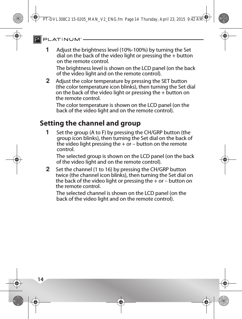 This device complies with Industry Canada licence-exempt RSS standard(s).Operation is subject to the following two conditions: (1) this device may not cause interference, and (2) this device must accept any interference, including interference that may cause undesired operation of the device.Le présent appareil est conforme aux CNR d&apos;Industrie Canada applicables aux appareils radio exempts de licence. L&apos;exploitation est autorisée aux deux conditions suivantes : (1) l&apos;appareil ne doit pas produire de brouillage, et (2) l&apos;utilisateur de l&apos;appareil doit accepter tout brouillage radioélectrique subi, même si le brouillage est susceptible d&apos;en compromettre le fonctionnement.141Adjust the brightness level (10%-100%) by turning the Set dial on the back of the video light or pressing the + button on the remote control.The brightness level is shown on the LCD panel (on the back of the video light and on the remote control).2Adjust the color temperature by pressing the SET button (the color temperature icon blinks), then turning the Set dial on the back of the video light or pressing the + button on the remote control.The color temperature is shown on the LCD panel (on the back of the video light and on the remote control).Setting the channel and group1Set the group (A to F) by pressing the CH/GRP button (the group icon blinks), then turning the Set dial on the back of the video light pressing the + or – button on the remote control.The selected group is shown on the LCD panel (on the back of the video light and on the remote control).2Set the channel (1 to 16) by pressing the CH/GRP button twice (the channel icon blinks), then turning the Set dial on the back of the video light or pressing the + or – button on the remote control.The selected channel is shown on the LCD panel (on the back of the video light and on the remote control).PT-DVL308C2 15-0205_MAN_V2_ENG.fm  Page 14  Thursday, April 23, 2015  9:42 AM