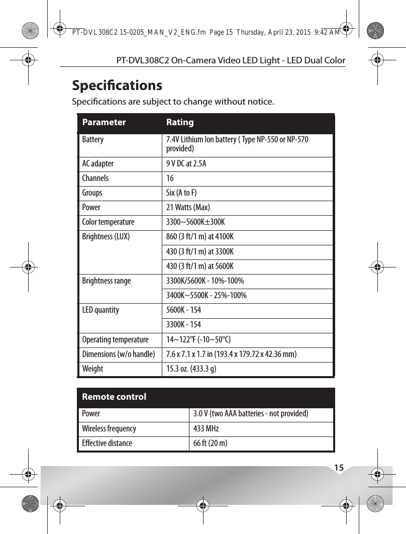 This device complies with Industry Canada licence-exempt RSS standard(s).Operation is subject to the following two conditions: (1) this device may not cause interference, and (2) this device must accept any interference, including interference that may cause undesired operation of the device.Le présent appareil est conforme aux CNR d&apos;Industrie Canada applicables aux appareils radio exempts de licence. L&apos;exploitation est autorisée aux deux conditions suivantes : (1) l&apos;appareil ne doit pas produire de brouillage, et (2) l&apos;utilisateur de l&apos;appareil doit accepter tout brouillage radioélectrique subi, même si le brouillage est susceptible d&apos;en compromettre le fonctionnement.PT-DVL308C2 On-Camera Video LED Light - LED Dual Color15SpecicationsSpecications are subject to change without notice.Parameter RatingBattery 7.4V Lithium Ion battery ( Type NP-550 or NP-570 provided)AC adapter 9 V DC at 2.5AChannels 16Groups Six (A to F)Power 21 Watts (Max)Color temperature 3300~5600K±300KBrightness (LUX) 860 (3 ft/1 m) at 4100K430 (3 ft/1 m) at 3300K430 (3 ft/1 m) at 5600KBrightness range 3300K/5600K - 10%-100%3400K~5500K - 25%-100%LED quantity 5600K - 1543300K - 154Operating temperature 14~122°F (-10~50°C)Dimensions (w/o handle) 7.6 x 7.1 x 1.7 in (193.4 x 179.72 x 42.36 mm)Weight 15.3 oz. (433.3 g)Remote controlPower 3.0 V (two AAA batteries - not provided)Wireless frequency 433 MHzEective distance 66 ft (20 m)PT-DVL308C2 15-0205_MAN_V2_ENG.fm  Page 15  Thursday, April 23, 2015  9:42 AM