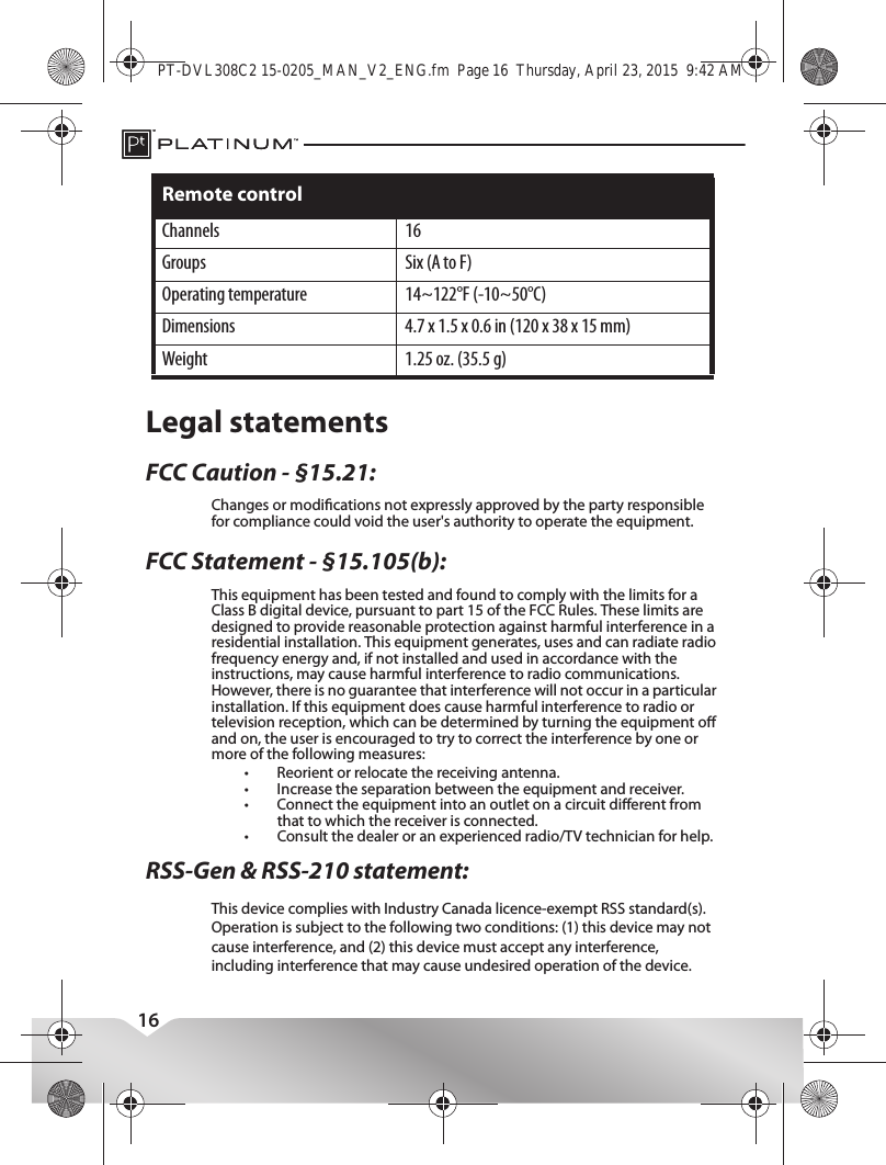 16Legal statementsFCC Caution - §15.21:Changes or modications not expressly approved by the party responsible for compliance could void the user&apos;s authority to operate the equipment.FCC Statement - §15.105(b):RSS-Gen &amp; RSS-210 statement:This equipment has been tested and found to comply with the limits for a Class B digital device, pursuant to part 15 of the FCC Rules. These limits are designed to provide reasonable protection against harmful interference in a residential installation. This equipment generates, uses and can radiate radio frequency energy and, if not installed and used in accordance with the instructions, may cause harmful interference to radio communications. However, there is no guarantee that interference will not occur in a particular installation. If this equipment does cause harmful interference to radio or television reception, which can be determined by turning the equipment o and on, the user is encouraged to try to correct the interference by one or more of the following measures:•Reorient or relocate the receiving antenna.•Increase the separation between the equipment and receiver.•Connect the equipment into an outlet on a circuit dierent from that to which the receiver is connected.•Consult the dealer or an experienced radio/TV technician for help.Channels 16Groups Six (A to F)Operating temperature 14~122°F (-10~50°C)Dimensions 4.7 x 1.5 x 0.6 in (120 x 38 x 15 mm)Weight 1.25 oz. (35.5 g)Remote controlPT-DVL308C2 15-0205_MAN_V2_ENG.fm  Page 16  Thursday, April 23, 2015  9:42 AMThis device complies with Industry Canada licence-exempt RSS standard(s).Operation is subject to the following two conditions: (1) this device may not cause interference, and (2) this device must accept any interference, including interference that may cause undesired operation of the device.Le présent appareil est conforme aux CNR d&apos;Industrie Canada applicables aux appareils radio exempts de licence. L&apos;exploitation est autorisée aux deux conditions suivantes : (1) l&apos;appareil ne doit pas produire de brouillage, et (2) l&apos;utilisateur de l&apos;appareil doit accepter tout brouillage radioélectrique subi, même si le brouillage est susceptible d&apos;en compromettre le fonctionnement.