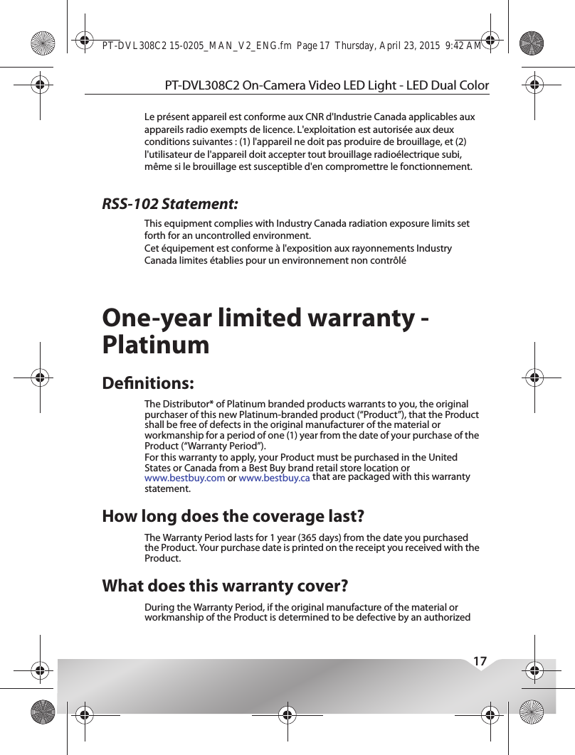 PT-DVL308C2 On-Camera Video LED Light - LED Dual Color17One-year limited warranty - PlatinumDenitions:The Distributor* of Platinum branded products warrants to you, the original purchaser of this new Platinum-branded product (“Product”), that the Product shall be free of defects in the original manufacturer of the material or workmanship for a period of one (1) year from the date of your purchase of the Product (“Warranty Period”).For this warranty to apply, your Product must be purchased in the United States or Canada from a Best Buy brand retail store location or www.bestbuy.com or www.bestbuy.ca that are packaged with this warranty statement.How long does the coverage last?The Warranty Period lasts for 1 year (365 days) from the date you purchased the Product. Your purchase date is printed on the receipt you received with the Product.What does this warranty cover?During the Warranty Period, if the original manufacture of the material or workmanship of the Product is determined to be defective by an authorized PT-DVL308C2 15-0205_MAN_V2_ENG.fm  Page 17  Thursday, April 23, 2015  9:42 AMRSS-102 Statement:This device complies with Industry Canada licence-exempt RSS standard(s).Operation is subject to the following two conditions: (1) this device may not cause interference, and (2) this device must accept any interference, including interference that may cause undesired operation of the device.Le présent appareil est conforme aux CNR d&apos;Industrie Canada applicables aux appareils radio exempts de licence. L&apos;exploitation est autorisée aux deux conditions suivantes : (1) l&apos;appareil ne doit pas produire de brouillage, et (2) l&apos;utilisateur de l&apos;appareil doit accepter tout brouillage radioélectrique subi, même si le brouillage est susceptible d&apos;en compromettre le fonctionnement.This equipment complies with Industry Canada radiation exposure limits set forth for an uncontrolled environment. Cet équipement est conforme à l&apos;exposition aux rayonnements Industry Canada limites établies pour un environnement non contrôlé