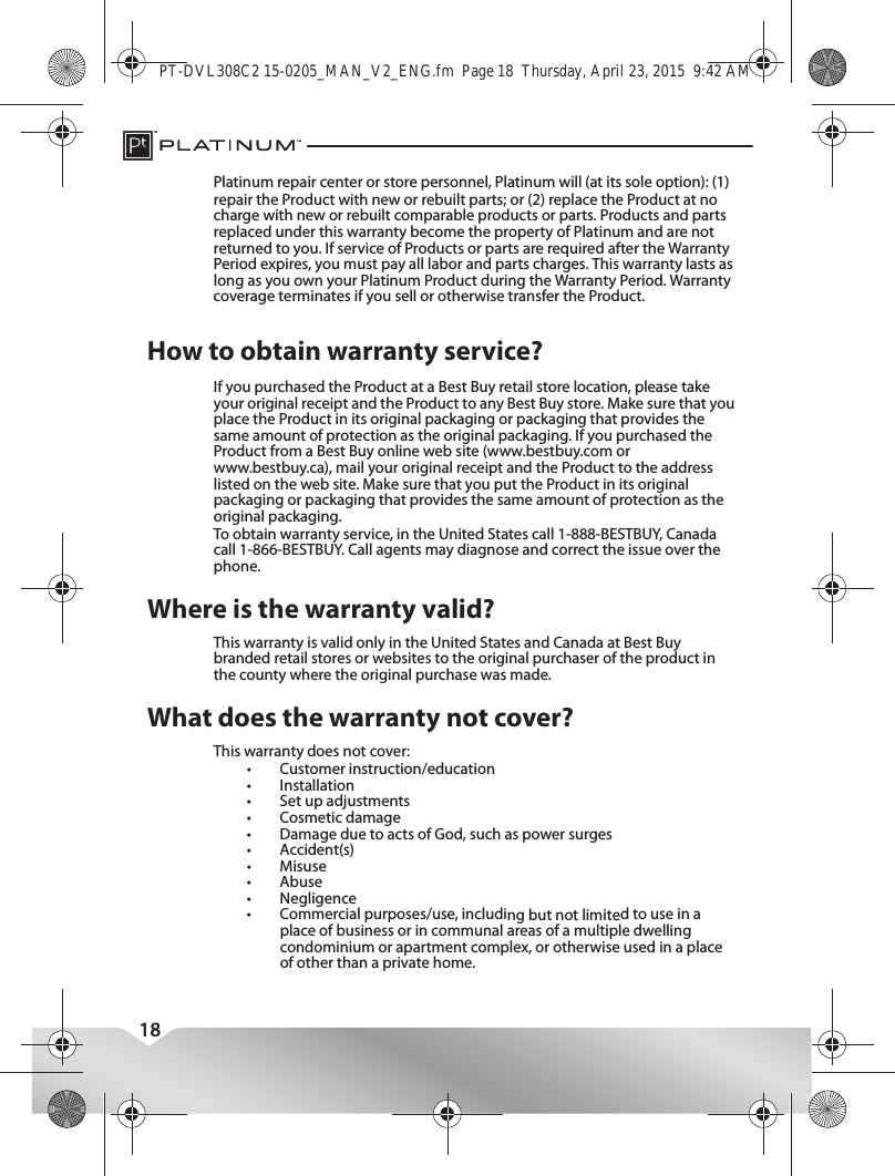 18Where is the warranty valid?This warranty is valid only in the United States and Canada at Best Buy branded retail stores or websites to the original purchaser of the product in the county where the original purchase was made.What does the warranty not cover?This warranty does not cover:•Customer instruction/education•Installation•Set up adjustments•Cosmetic damage•Damage due to acts of God, such as power surges•Accident(s)•Misuse•Abuse•Negligence•Commercial purposes/use, including but not limited to use in a place of business or in communal areas of a multiple dwelling condominium or apartment complex, or otherwise used in a place of other than a private home.PT-DVL308C2 15-0205_MAN_V2_ENG.fm  Page 18  Thursday, April 23, 2015  9:42 AMPlatinum repair center or store personnel, Platinum will (at its sole option): (1) repair the Product with new or rebuilt parts; or (2) replace the Product at no charge with new or rebuilt comparable products or parts. Products and parts replaced under this warranty become the property of Platinum and are not returned to you. If service of Products or parts are required after the Warranty Period expires, you must pay all labor and parts charges. This warranty lasts as long as you own your Platinum Product during the Warranty Period. Warranty coverage terminates if you sell or otherwise transfer the Product.How to obtain warranty service?To obtain warranty service, in the United States call 1-888-BESTBUY, Canada call 1-866-BESTBUY. Call agents may diagnose and correct the issue over the phone.If you purchased the Product at a Best Buy retail store location, please take your original receipt and the Product to any Best Buy store. Make sure that you place the Product in its original packaging or packaging that provides the same amount of protection as the original packaging. If you purchased the Product from a Best Buy online web site (www.bestbuy.com or www.bestbuy.ca), mail your original receipt and the Product to the address listed on the web site. Make sure that you put the Product in its original packaging or packaging that provides the same amount of protection as the original packaging.This device complies with Industry Canada licence-exempt RSS standard(s).Operation is subject to the following two conditions: (1) this device may not cause interference, and (2) this device must accept any interference, including interference that may cause undesired operation of the device.Le présent appareil est conforme aux CNR d&apos;Industrie Canada applicables aux appareils radio exempts de licence. L&apos;exploitation est autorisée aux deux conditions suivantes : (1) l&apos;appareil ne doit pas produire de brouillage, et (2) l&apos;utilisateur de l&apos;appareil doit accepter tout brouillage radioélectrique subi, même si le brouillage est susceptible d&apos;en compromettre le fonctionnement.