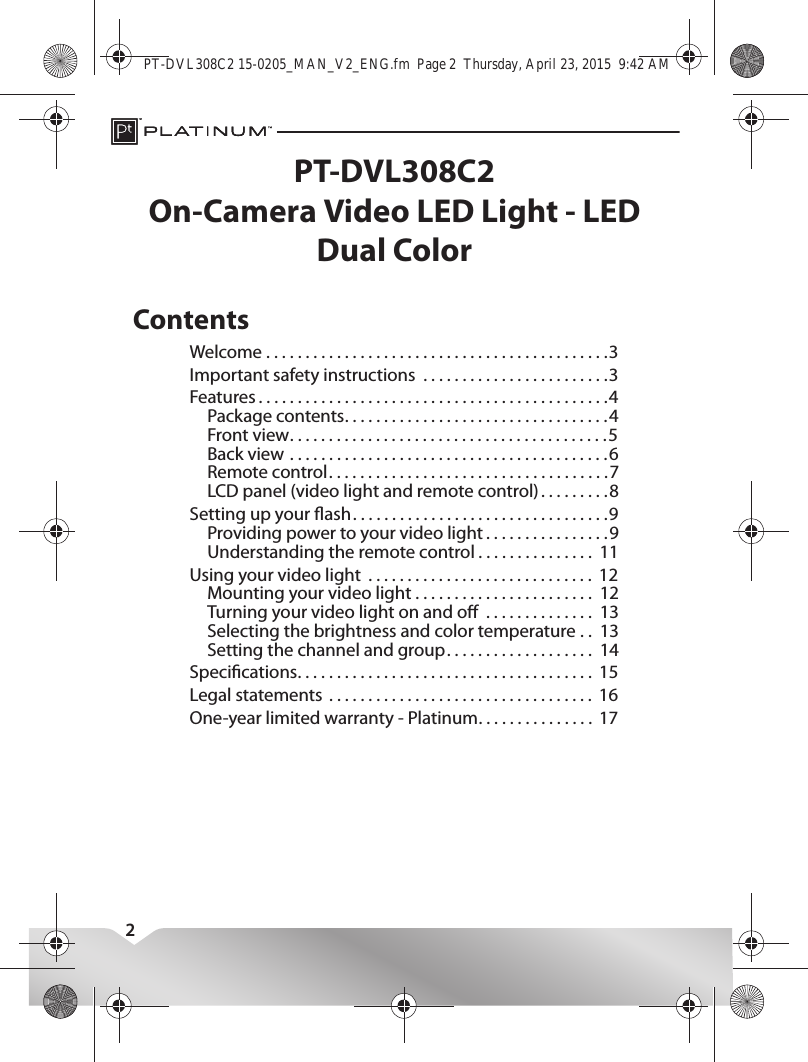 2PT-DVL308C2On-Camera Video LED Light - LED Dual ColorContentsWelcome . . . . . . . . . . . . . . . . . . . . . . . . . . . . . . . . . . . . . . . . . . . .3Important safety instructions  . . . . . . . . . . . . . . . . . . . . . . . .3Features . . . . . . . . . . . . . . . . . . . . . . . . . . . . . . . . . . . . . . . . . . . . .4Package contents. . . . . . . . . . . . . . . . . . . . . . . . . . . . . . . . . .4Front view. . . . . . . . . . . . . . . . . . . . . . . . . . . . . . . . . . . . . . . . .5Back view . . . . . . . . . . . . . . . . . . . . . . . . . . . . . . . . . . . . . . . . .6Remote control. . . . . . . . . . . . . . . . . . . . . . . . . . . . . . . . . . . .7LCD panel (video light and remote control) . . . . . . . . .8Setting up your ash. . . . . . . . . . . . . . . . . . . . . . . . . . . . . . . . .9Providing power to your video light . . . . . . . . . . . . . . . .9Understanding the remote control . . . . . . . . . . . . . . .  11Using your video light  . . . . . . . . . . . . . . . . . . . . . . . . . . . . .  12Mounting your video light . . . . . . . . . . . . . . . . . . . . . . .  12Turning your video light on and o  . . . . . . . . . . . . . .  13Selecting the brightness and color temperature . .  13Setting the channel and group. . . . . . . . . . . . . . . . . . .  14Specications. . . . . . . . . . . . . . . . . . . . . . . . . . . . . . . . . . . . . .  15Legal statements  . . . . . . . . . . . . . . . . . . . . . . . . . . . . . . . . . .  16One-year limited warranty - Platinum. . . . . . . . . . . . . . .  17PT-DVL308C2 15-0205_MAN_V2_ENG.fm  Page 2  Thursday, April 23, 2015  9:42 AM