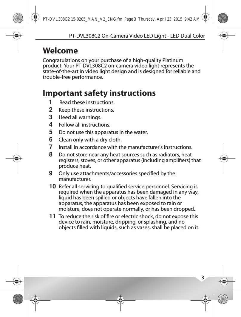 PT-DVL308C2 On-Camera Video LED Light - LED Dual Color3WelcomeCongratulations on your purchase of a high-quality Platinum product. Your PT-DVL308C2 on-camera video light represents the state-of-the-art in video light design and is designed for reliable and trouble-free performance.Important safety instructions1Read these instructions.2Keep these instructions.3Heed all warnings.4Follow all instructions.5Do not use this apparatus in the water.6Clean only with a dry cloth.7Install in accordance with the manufacturer&apos;s instructions.8Do not store near any heat sources such as radiators, heat registers, stoves, or other apparatus (including ampliers) that produce heat.9Only use attachments/accessories specied by the manufacturer.10Refer all servicing to qualied service personnel. Servicing is required when the apparatus has been damaged in any way, liquid has been spilled or objects have fallen into the apparatus, the apparatus has been exposed to rain or moisture, does not operate normally, or has been dropped.11To reduce the risk of re or electric shock, do not expose this device to rain, moisture, dripping, or splashing, and no objects lled with liquids, such as vases, shall be placed on it.PT-DVL308C2 15-0205_MAN_V2_ENG.fm  Page 3  Thursday, April 23, 2015  9:42 AM