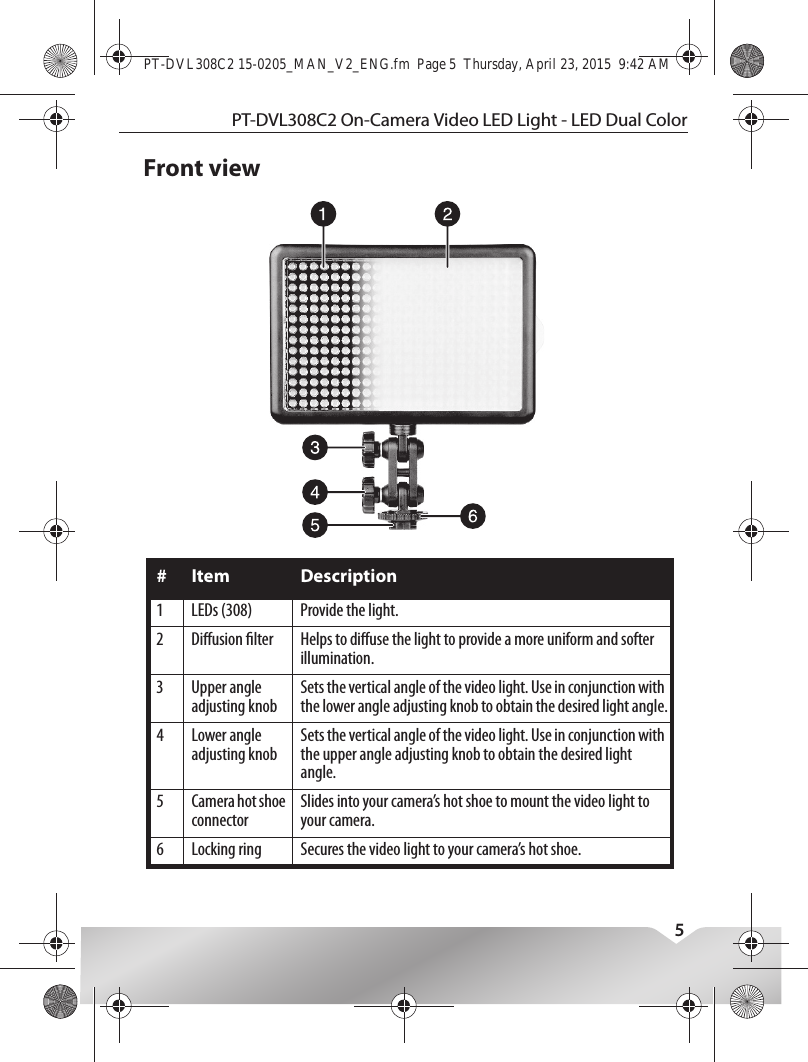 PT-DVL308C2 On-Camera Video LED Light - LED Dual Color5Front view# Item Description1 LEDs (308) Provide the light.2 Diusion lter Helps to diuse the light to provide a more uniform and softer illumination.3 Upper angle adjusting knobSets the vertical angle of the video light. Use in conjunction with the lower angle adjusting knob to obtain the desired light angle.4 Lower angle adjusting knobSets the vertical angle of the video light. Use in conjunction with the upper angle adjusting knob to obtain the desired light angle.5 Camera hot shoe connectorSlides into your camera’s hot shoe to mount the video light to your camera.6 Locking ring Secures the video light to your camera’s hot shoe.PT-DVL308C2 15-0205_MAN_V2_ENG.fm  Page 5  Thursday, April 23, 2015  9:42 AM