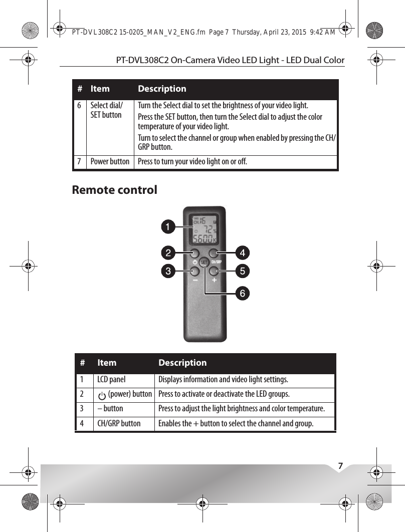 PT-DVL308C2 On-Camera Video LED Light - LED Dual Color7Remote control6 Select dial/SET buttonTurn the Select dial to set the brightness of your video light.Press the SET button, then turn the Select dial to adjust the color temperature of your video light.Turn to select the channel or group when enabled by pressing the CH/GRP button.7 Power button Press to turn your video light on or o.# Item Description1 LCD panel Displays information and video light settings.2  (power) button Press to activate or deactivate the LED groups.3 – button Press to adjust the light brightness and color temperature.4 CH/GRP button Enables the + button to select the channel and group.# Item DescriptionPT-DVL308C2 15-0205_MAN_V2_ENG.fm  Page 7  Thursday, April 23, 2015  9:42 AM