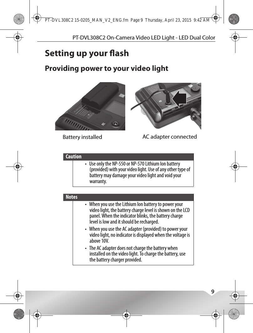 PT-DVL308C2 On-Camera Video LED Light - LED Dual Color9Setting up your ashProviding power to your video lightCaution•Use only the NP-550 or NP-570 Lithium Ion battery (provided) with your video light. Use of any other type of battery may damage your video light and void your warranty.Notes•When you use the Lithium Ion battery to power your video light, the battery charge level is shown on the LCD panel. When the indicator blinks, the battery charge level is low and it should be recharged.•When you use the AC adapter (provided) to power your video light, no indicator is displayed when the voltage is above 10V.•The AC adapter does not charge the battery when installed on the video light. To charge the battery, use the battery charger provided.Battery installed AC adapter connectedPT-DVL308C2 15-0205_MAN_V2_ENG.fm  Page 9  Thursday, April 23, 2015  9:42 AM