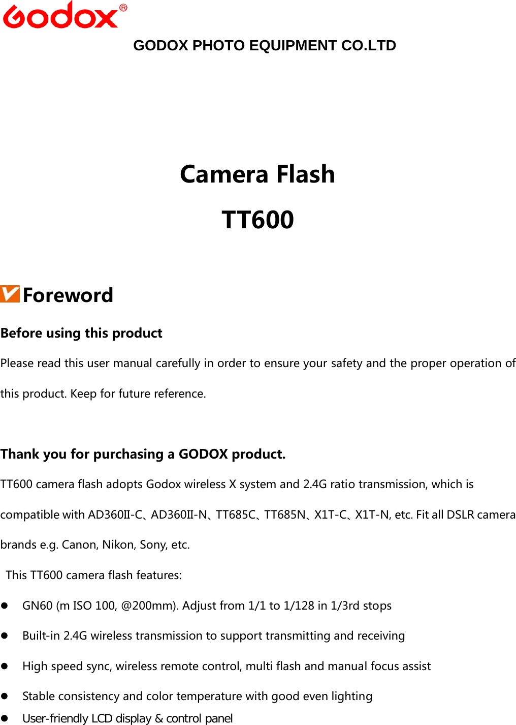    GODOX PHOTO EQUIPMENT CO.LTD    Camera Flash TT600   Foreword Before using this product Please read this user manual carefully in order to ensure your safety and the proper operation of this product. Keep for future reference.  Thank you for purchasing a GODOX product. TT600 camera flash adopts Godox wireless X system and 2.4G ratio transmission, which is compatible with AD360II-C、AD360II-N、TT685C、TT685N、X1T-C、X1T-N, etc. Fit all DSLR camera brands e.g. Canon, Nikon, Sony, etc.   This TT600 camera flash features: z GN60 (m ISO 100, @200mm). Adjust from 1/1 to 1/128 in 1/3rd stops z Built-in 2.4G wireless transmission to support transmitting and receiving z High speed sync, wireless remote control, multi flash and manual focus assist z Stable consistency and color temperature with good even lighting z User-friendly LCD display &amp; control panel 