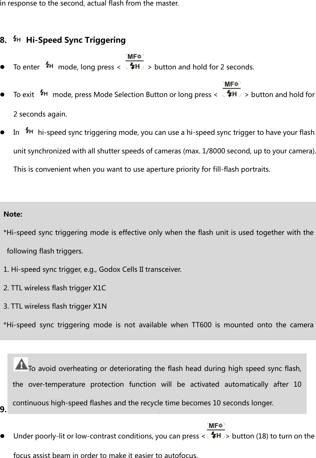 in response to the second, actual flash from the master.    8.    Hi-Speed Sync Triggering z To enter    mode, long press &lt;    &gt; button and hold for 2 seconds. z To exit    mode, press Mode Selection Button or long press &lt;    &gt; button and hold for 2 seconds again.   z In    hi-speed sync triggering mode, you can use a hi-speed sync trigger to have your flash unit synchronized with all shutter speeds of cameras (max. 1/8000 second, up to your camera). This is convenient when you want to use aperture priority for fill-flash portraits.             9. Custom Function-----Focus Assist Lamp z Under poorly-lit or low-contrast conditions, you can press &lt; &gt; button (18) to turn on the focus assist beam in order to make it easier to autofocus.   Note: *Hi-speed sync triggering mode is effective only when the flash unit is used together with the following flash triggers. 1. Hi-speed sync trigger, e.g., Godox Cells II transceiver. 2. TTL wireless flash trigger X1C 3. TTL wireless flash trigger X1N *Hi-speed  sync  triggering  mode  is  not  available  when  TT600  is  mounted  onto  the  camera To avoid overheating or deteriorating the flash head during high speed sync flash, the  over-temperature  protection  function  will  be  activated  automatically  after  10 continuous high-speed flashes and the recycle time becomes 10 seconds longer. 