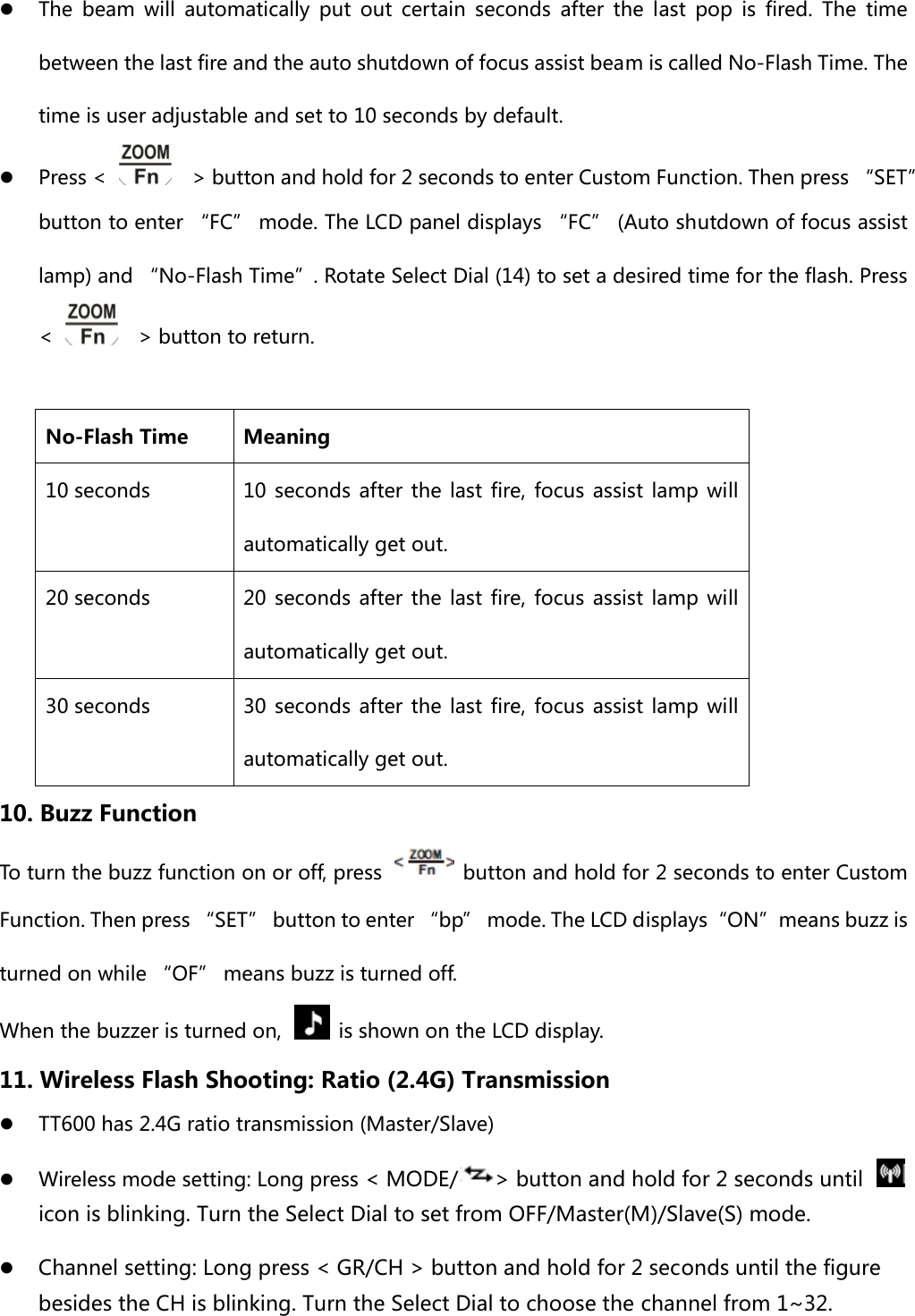 z The beam will automatically put out certain seconds after the last  pop  is  fired.  The  time between the last fire and the auto shutdown of focus assist beam is called No-Flash Time. The time is user adjustable and set to 10 seconds by default. z Press &lt;      &gt; button and hold for 2 seconds to enter Custom Function. Then press “SET” button to enter “FC” mode. The LCD panel displays “FC” (Auto shutdown of focus assist lamp) and “No-Flash Time”. Rotate Select Dial (14) to set a desired time for the flash. Press &lt;      &gt; button to return.  No-Flash Time  Meaning 10 seconds  10  seconds  after  the  last  fire,  focus  assist  lamp  will automatically get out. 20 seconds  20  seconds  after  the  last  fire,  focus  assist  lamp  will automatically get out. 30 seconds  30  seconds  after  the  last  fire,  focus  assist  lamp  will automatically get out. 10. Buzz Function To turn the buzz function on or off, press    button and hold for 2 seconds to enter Custom Function. Then press “SET” button to enter “bp” mode. The LCD displays“ON”means buzz is turned on while “OF” means buzz is turned off. When the buzzer is turned on,    is shown on the LCD display.   11. Wireless Flash Shooting: Ratio (2.4G) Transmission z TT600 has 2.4G ratio transmission (Master/Slave) z Wireless mode setting: Long press &lt; MODE/ &gt; button and hold for 2 seconds until   icon is blinking. Turn the Select Dial to set from OFF/Master(M)/Slave(S) mode. z Channel setting: Long press &lt; GR/CH &gt; button and hold for 2 seconds until the figure besides the CH is blinking. Turn the Select Dial to choose the channel from 1~32. 