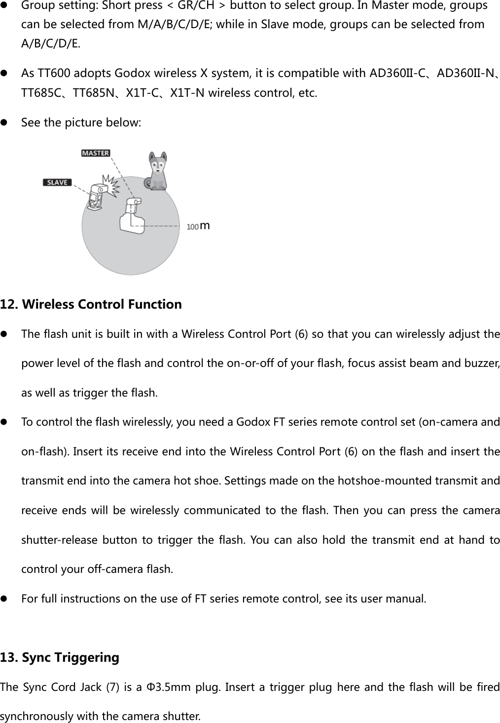 z Group setting: Short press &lt; GR/CH &gt; button to select group. In Master mode, groups can be selected from M/A/B/C/D/E; while in Slave mode, groups can be selected from A/B/C/D/E. z As TT600 adopts Godox wireless X system, it is compatible with AD360II-C、AD360II-N、TT685C、TT685N、X1T-C、X1T-N wireless control, etc. z See the picture below:  12. Wireless Control Function z The flash unit is built in with a Wireless Control Port (6) so that you can wirelessly adjust the power level of the flash and control the on-or-off of your flash, focus assist beam and buzzer, as well as trigger the flash.   z To control the flash wirelessly, you need a Godox FT series remote control set (on-camera and on-flash). Insert its receive end into the Wireless Control Port (6) on the flash and insert the transmit end into the camera hot shoe. Settings made on the hotshoe-mounted transmit and receive ends  will be wirelessly communicated to the flash. Then you can press the camera shutter-release button to trigger the flash. You can also hold the  transmit  end  at hand  to control your off-camera flash. z For full instructions on the use of FT series remote control, see its user manual.  13. Sync Triggering The Sync Cord Jack (7) is a Φ3.5mm plug. Insert a trigger plug here and the flash will be fired synchronously with the camera shutter.   m