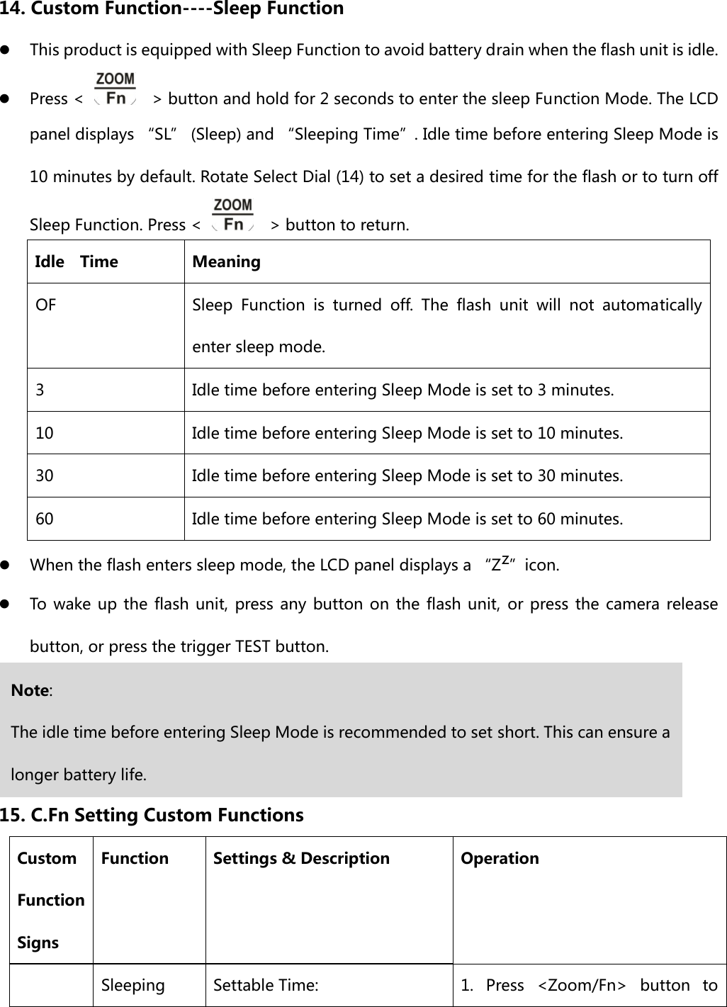  14. Custom Function----Sleep Function z This product is equipped with Sleep Function to avoid battery drain when the flash unit is idle.   z Press &lt;      &gt; button and hold for 2 seconds to enter the sleep Function Mode. The LCD panel displays “SL” (Sleep) and “Sleeping Time”. Idle time before entering Sleep Mode is 10 minutes by default. Rotate Select Dial (14) to set a desired time for the flash or to turn off Sleep Function. Press &lt;      &gt; button to return. Idle    Time  Meaning OF  Sleep Function is turned off. The flash unit will not automatically enter sleep mode. 3  Idle time before entering Sleep Mode is set to 3 minutes. 10  Idle time before entering Sleep Mode is set to 10 minutes. 30  Idle time before entering Sleep Mode is set to 30 minutes. 60  Idle time before entering Sleep Mode is set to 60 minutes. z When the flash enters sleep mode, the LCD panel displays a “Zz”icon. z To wake up the flash unit, press any button on the flash unit, or press the camera release button, or press the trigger TEST button.    15. C.Fn Setting Custom Functions Custom Function Signs Function  Settings &amp; Description  Operation  Sleeping  Settable Time:  1.  Press  &lt;Zoom/Fn&gt;  button  to Note: The idle time before entering Sleep Mode is recommended to set short. This can ensure a longer battery life. 