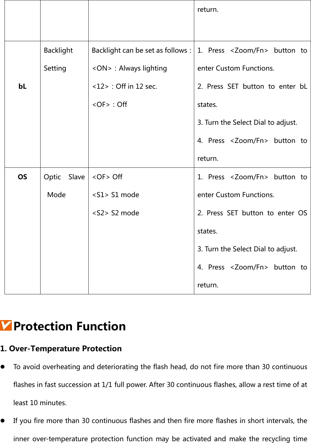 return.   bL Backlight Setting Backlight can be set as follows：&lt;ON&gt;：Always lighting &lt;12&gt;：Off in 12 sec. &lt;OF&gt;：Off  1. Press &lt;Zoom/Fn&gt; button to enter Custom Functions.   2.  Press  SET  button  to  enter  bL states. 3. Turn the Select Dial to adjust. 4. Press &lt;Zoom/Fn&gt; button to return. OS  Optic  Slave Mode &lt;OF&gt; Off   &lt;S1&gt; S1 mode &lt;S2&gt; S2 mode  1. Press &lt;Zoom/Fn&gt; button to enter Custom Functions.   2.  Press  SET  button  to  enter  OS states. 3. Turn the Select Dial to adjust. 4. Press &lt;Zoom/Fn&gt; button to return.   Protection Function 1. Over-Temperature Protection z To avoid overheating and deteriorating the flash head, do not fire more than 30 continuous flashes in fast succession at 1/1 full power. After 30 continuous flashes, allow a rest time of at least 10 minutes. z If you fire more than 30 continuous flashes and then fire more flashes in short intervals, the inner  over-temperature protection function  may  be  activated and make  the  recycling  time 