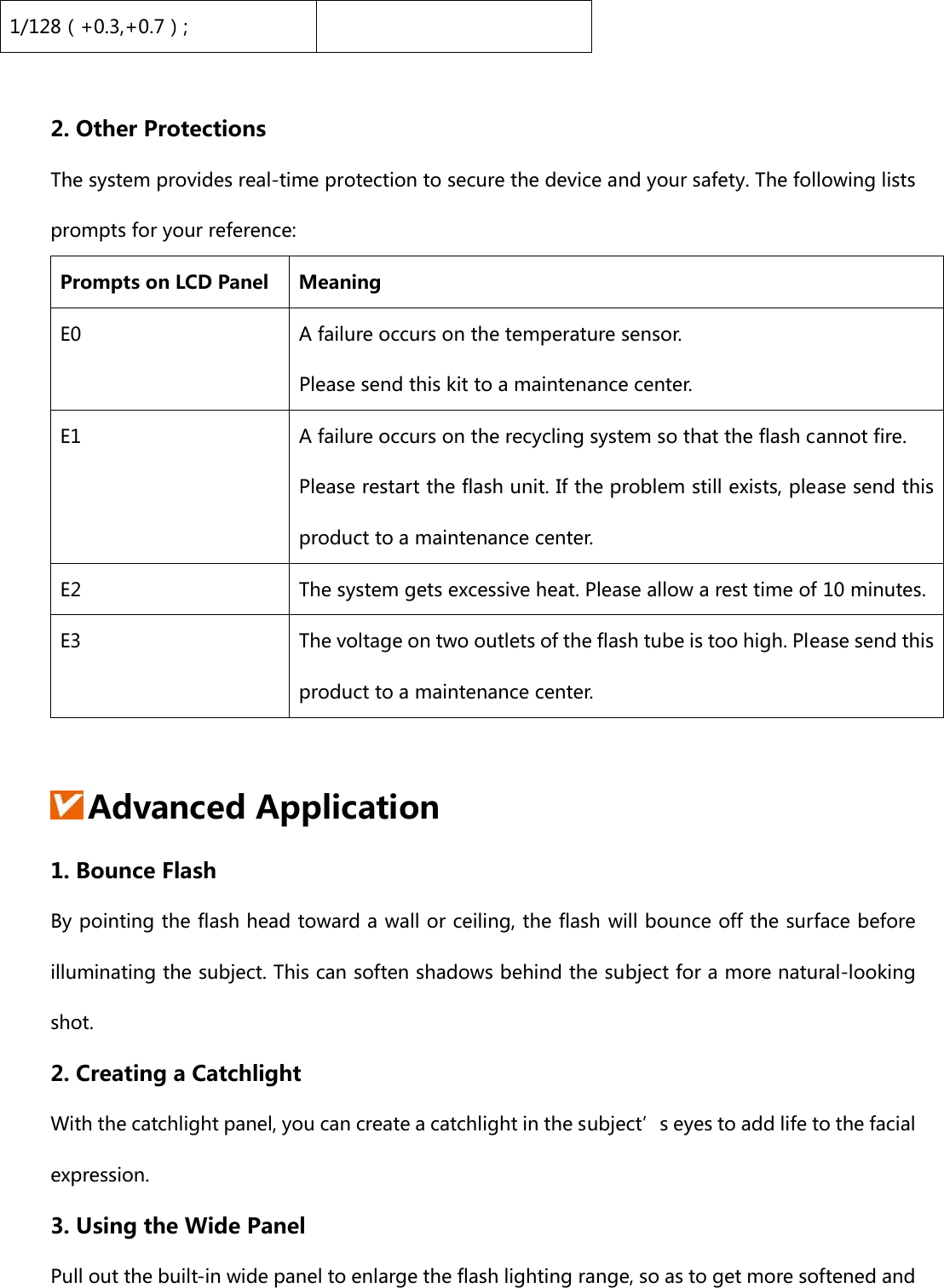 1/128（+0.3,+0.7）;  2. Other Protections The system provides real-time protection to secure the device and your safety. The following lists prompts for your reference: Prompts on LCD Panel  Meaning E0  A failure occurs on the temperature sensor. Please send this kit to a maintenance center. E1  A failure occurs on the recycling system so that the flash cannot fire. Please restart the flash unit. If the problem still exists, please send this product to a maintenance center. E2  The system gets excessive heat. Please allow a rest time of 10 minutes. E3  The voltage on two outlets of the flash tube is too high. Please send this product to a maintenance center.   Advanced Application 1. Bounce Flash By pointing the flash head toward a wall or ceiling, the flash will bounce off the surface before illuminating the subject. This can soften shadows behind the subject for a more natural-looking shot. 2. Creating a Catchlight With the catchlight panel, you can create a catchlight in the subject’s eyes to add life to the facial expression. 3. Using the Wide Panel   Pull out the built-in wide panel to enlarge the flash lighting range, so as to get more softened and 