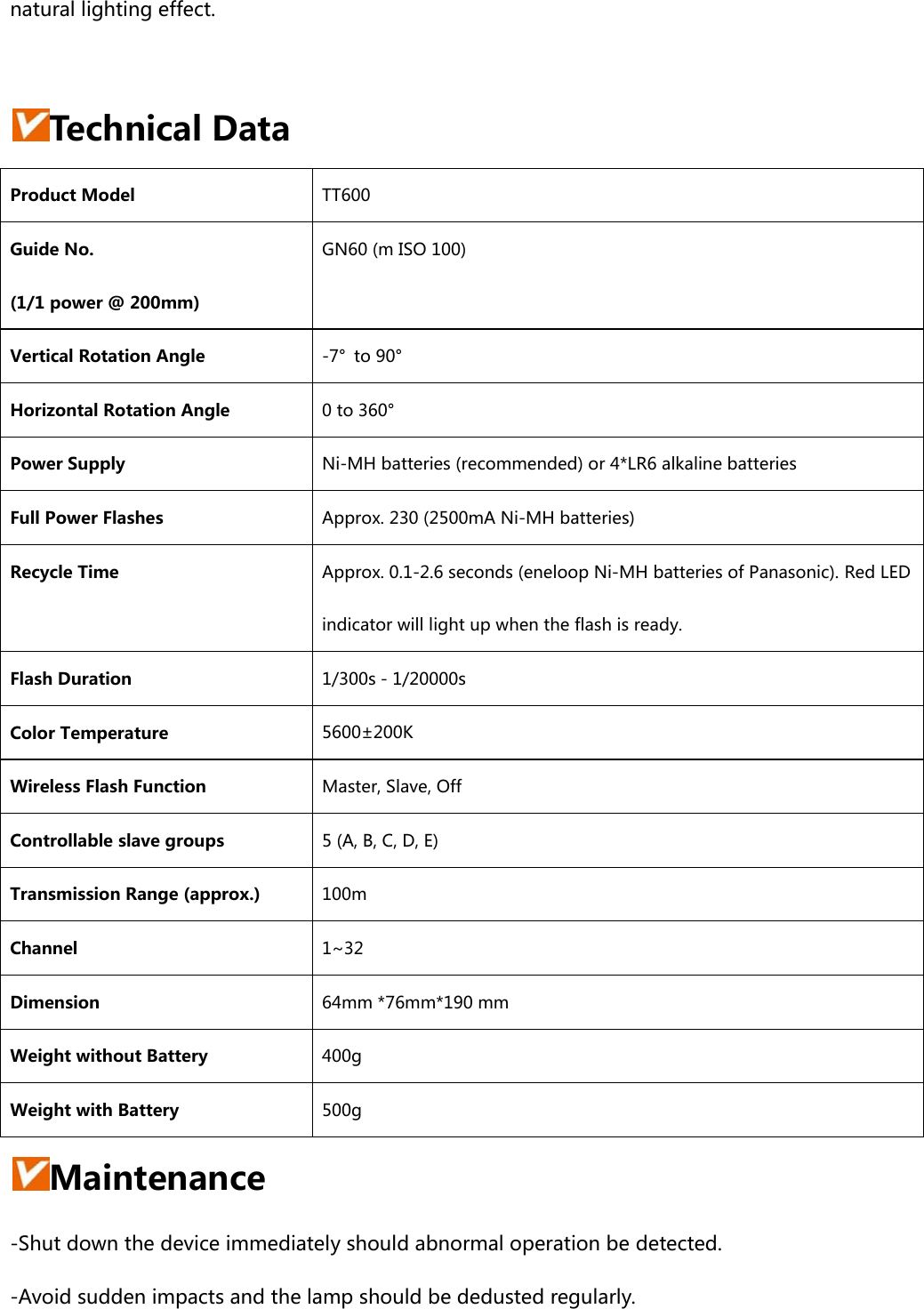 natural lighting effect.  Technical Data Product Model  TT600 Guide No.   (1/1 power @ 200mm) GN60 (m ISO 100) Vertical Rotation Angle  -7°  to 90° Horizontal Rotation Angle  0 to 360° Power Supply  Ni-MH batteries (recommended) or 4*LR6 alkaline batteries Full Power Flashes  Approx. 230 (2500mA Ni-MH batteries) Recycle Time  Approx. 0.1-2.6 seconds (eneloop Ni-MH batteries of Panasonic). Red LED indicator will light up when the flash is ready. Flash Duration  1/300s－1/20000s Color Temperature  5600±200K Wireless Flash Function  Master, Slave, Off Controllable slave groups  5 (A, B, C, D, E) Transmission Range (approx.)  100m Channel  1~32 Dimension  64mm *76mm*190 mm Weight without Battery  400g   Weight with Battery 500g   Maintenance -Shut down the device immediately should abnormal operation be detected. -Avoid sudden impacts and the lamp should be dedusted regularly. 