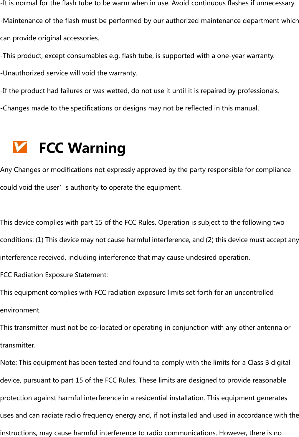 -It is normal for the flash tube to be warm when in use. Avoid continuous flashes if unnecessary. -Maintenance of the flash must be performed by our authorized maintenance department which can provide original accessories.   -This product, except consumables e.g. flash tube, is supported with a one-year warranty. -Unauthorized service will void the warranty. -If the product had failures or was wetted, do not use it until it is repaired by professionals. -Changes made to the specifications or designs may not be reflected in this manual.   FCC Warning Any Changes or modifications not expressly approved by the party responsible for compliance could void the user’s authority to operate the equipment.      This device complies with part 15 of the FCC Rules. Operation is subject to the following two conditions: (1) This device may not cause harmful interference, and (2) this device must accept any interference received, including interference that may cause undesired operation.     FCC Radiation Exposure Statement:     This equipment complies with FCC radiation exposure limits set forth for an uncontrolled environment.       This transmitter must not be co-located or operating in conjunction with any other antenna or transmitter.   Note: This equipment has been tested and found to comply with the limits for a Class B digital device, pursuant to part 15 of the FCC Rules. These limits are designed to provide reasonable protection against harmful interference in a residential installation. This equipment generates uses and can radiate radio frequency energy and, if not installed and used in accordance with the instructions, may cause harmful interference to radio communications. However, there is no 