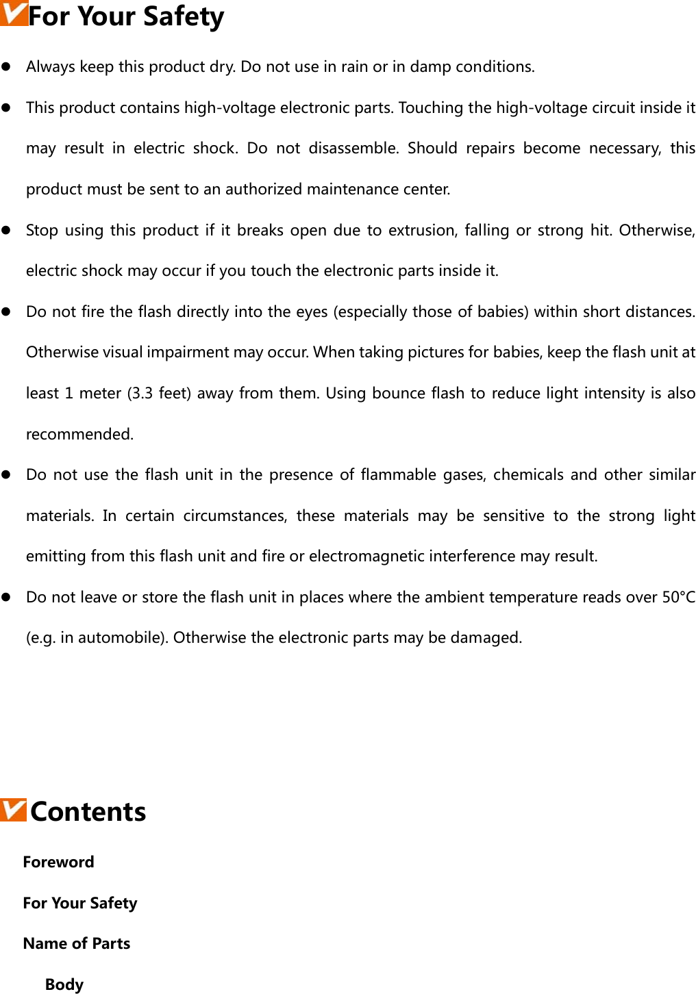 For Your Safety z Always keep this product dry. Do not use in rain or in damp conditions. z This product contains high-voltage electronic parts. Touching the high-voltage circuit inside it may  result  in  electric  shock.  Do  not  disassemble.  Should  repairs  become  necessary,  this product must be sent to an authorized maintenance center. z Stop using this product if it breaks open due to extrusion, falling or strong hit.  Otherwise, electric shock may occur if you touch the electronic parts inside it. z Do not fire the flash directly into the eyes (especially those of babies) within short distances. Otherwise visual impairment may occur. When taking pictures for babies, keep the flash unit at least 1 meter (3.3 feet) away from them. Using bounce flash to reduce light intensity is also recommended. z Do not use the flash unit in the presence of flammable gases, chemicals and other similar materials.  In  certain  circumstances, these materials may be sensitive  to  the  strong  light emitting from this flash unit and fire or electromagnetic interference may result.   z Do not leave or store the flash unit in places where the ambient temperature reads over 50°C (e.g. in automobile). Otherwise the electronic parts may be damaged.     Contents     Foreword     For Your Safety     Name of Parts       Body 